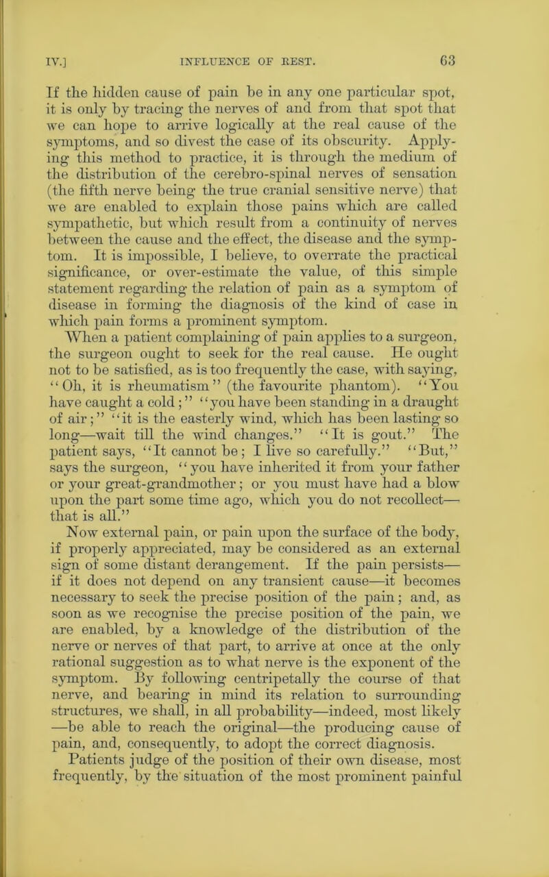 If the hidden cause of pain be in any one particular spot, it is only by tracing the nerves of and from that spot that we can hope to arrive logically at the real cause of the symptoms, and so divest the case of its obscurity. Apply- ing this method to practice, it is through the medium of the distribution of the cerebro-spinal nerves of sensation (the fifth nerve being the true cranial sensitive nerve) that we are enabled to explain those pains which are called sympathetic, but which result from a continuity of nerves between the cause and the effect, the disease and the symp- tom. It is impossible, I believe, to overrate the practical significance, or over-estimate the value, of this simple statement regarding the relation of pain as a symptom of disease in forming the diagnosis of the kind of ease in which pain forms a prominent symptom. When a patient complaining of pain applies to a surgeon, the surgeon ought to seek for the real cause. He ought not to be satisfied, as is too frequently the case, with saying, “Oh, it is rheumatism” (the favourite phantom). “You have caught a cold; ” “you have been standing in a draught of air; ” “it is the easterly wind, which has been lasting so long—wait till the wind changes.” “It is gout.” The patient says, “It cannot be; I live so carefully.” “But,” says the surgeon, ‘ ‘ you have inherited it from your father or your great-grandmother ; or you must have had a blow upon the part some time ago, which you do not recollect— that is all.” Now external pain, or pain upon the surface of the body, if properly appreciated, may be considered as an external sign of some distant derangement. If the pain persists— if it does not depend on any transient cause—it becomes necessary to seek the precise position of the pain; and, as soon as we recognise the precise position of the pain, we are enabled, by a knowledge of the distribution of the nerve or nerves of that part, to arrive at once at the only rational suggestion as to what nerve is the exponent of the symptom. By following centripetally the course of that nerve, and bearing in mind its relation to surrounding structures, we shall, in all probability—indeed, most likely —be able to reach the original—the producing cause of pain, and, consequently, to adopt the correct diagnosis. Patients judge of the position of their own disease, most frequently, by the situation of the most prominent painful