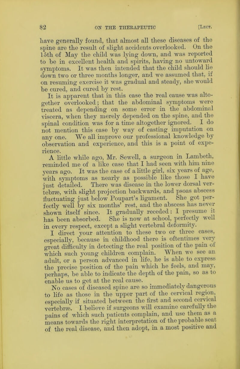 have generally found, that almost all these diseases of the spine are the result of slight accidents overlooked. On the 15th of May the child was lying down, and was reported to he in excellent health and spirits, having no untoward symptoms. It was then intended that the child should lie down two or three months longer, and we assumed that, if on resuming exercise it was gradual and steady, she would he cured, and cured by rest. It is apparent that in this case the real cause was alto- gether overlooked; that the abdominal symptoms were treated as depending on some error in the abdominal viscera, when they merely depended on the spine, and the spinal condition was for a time altogether ignored. I do not mention this case hy way of casting imputation on any one. We all improve our professional knowledge hy observation and experience, and this is a point of expe- rience. A little while ago, Mr. Sewell, a surgeon in Lambeth, reminded me of a like case that I had seen with him nine years ago. It was the case of a little girl, six years of age, with symptoms as nearly as possible like those I have just detailed. There was disease in the lower dorsal ver- tebrae, with slight projection backwards, and psoas abscess fluctuating just below Poupart’s ligament. She got per- fectly well by six months’ rest, and the abscess has never shown itself since. It gradually receded: I presume it has been absorbed. She is now at school, perfectly well in every respect, except a slight vertebral deformity. I direct your attention to these two or three cases, especially, because in childhood there is oftentimes very great difficulty in detecting the real position of the pain of which such young children complain. When we see an adult, or a person advanced in life, he is able to express the precise position of the pain which he feels, and may, perhaps, be able to indicate the depth of the pain, so as to enable us to get at the real cause. No cases of diseased spine are so immediately dangerous to life as those in the upper part of the cervical region, especially if situated between the first and second cervical vertebra?. I believe if surgeons will examine carefully the pains of which such patients complain, and use them as a means towards the right interpretation of the probable seat of the real disease, and then adopt, in a most positive and
