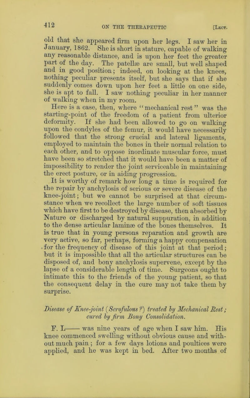old that she appeared firm upon her legs. I saw her in January, 1862. She is short in stature, capable of walking any reasonable distance, and is upon her feet the greater part of the day. The patelko are small, hut well shaped and in good position; indeed, on looking at the knees, nothing peculiar presents itself, but she says that if she suddenly comes down upon her feet a little on one side, she is apt to fall. I saw nothing peculiar in her manner of walking when in my room. Ilere is a case, then, where “mechanical rest” was the starting-point of the freedom of a patient from ulterior deformity. If she had been allowed to go on walking upon the condyles of the femur, it would have necessarily followed that the strong crucial and lateral ligaments, employed to maintain the bones in their normal relation to each other, and to oppose inordinate muscular force, must have been so stretched that it would have been a matter of impossibility to render the joint serviceable in maintaining the erect posture, or in aiding progression. It is worthy of remark how long a time is required for the repair by anchylosis of serious or severe disease of the knee-joint; but we cannot be surprised at that circum- stance when we recollect the large number of soft tissues which have first to be destroyed by disease, then absorbed by Nature or discharged by natural suppuration, in addition to the dense articular laminse of the bones themselves. It is true that in young persons reparation and growth are very active, so far, perhaps, forming a happy compensation for the frequency of disease of this j oint at that period; but it is impossible that all the articular structures can be disposed of, and bony anchylosis supervene, except by the lapse of a considerable length of time. Surgeons ought to intimate this to the friends of the young patient, so that the consequent delay in the cure may not take them by surprise. Disease of Knee-joint {Scrofulous ?) treated by Mechanical Rest; cured by firm Bony Consolidation. F. L was nine years of age when I saw him. His knee commenced swelling without obvious cause and with- out much pain ; for a few days lotions and poidtices were applied, and he was kept in bod. After two months of