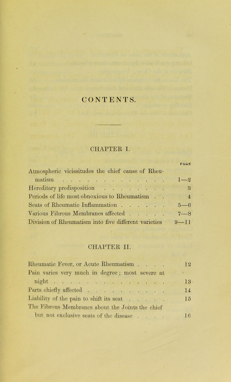 CONTENTS. CHAPTER I. PAGE Atmospheric vicissitudes the chief cause of Rheu- matism 1—2 Hereditary predisposition 3 Periods of life most obnoxious to Rheumatism . . 4 Seats of Rheumatic Inflammation 5—0 Various Fibrous Membranes affected 7—8 Division of Rheumatism into five different varieties 9—11 CHAPTER II. Rheumatic Fever, or Acute Rheumatism .... 12 Pain varies very much in degree ; most severe at night 13 Parts chiefly affected 14 Liability of the pain to shift its soat 15 The Fibrous Membranes about the Joints the chief hut not exclusive seats of the disease .... 16