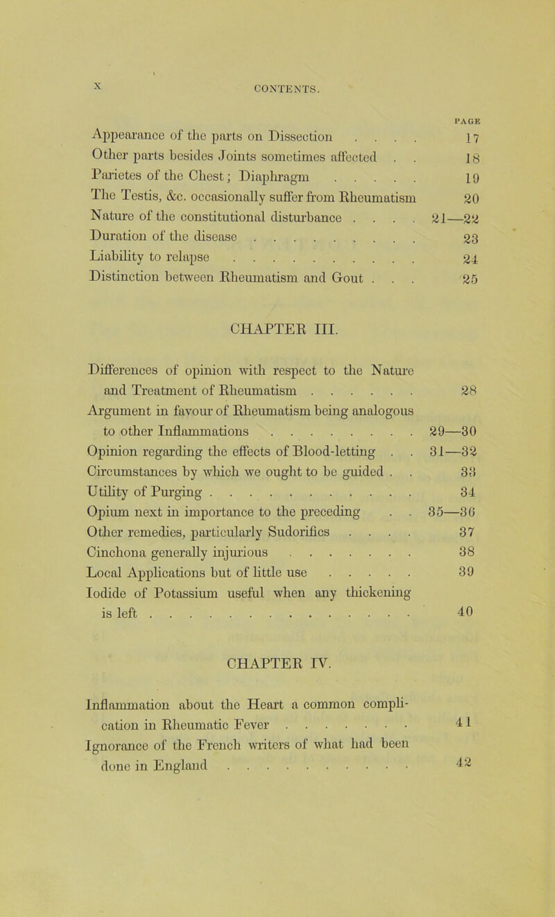 PAGE Appearance of the parts on Dissection .... 17 Other parts besides Joints sometimes affected . 18 Parietes of the Chest; Diaphragm 19 The Testis, &c. occasionally suffer from Rheumatism 20 Nature of the constitutional disturbance .... 21—22 Duration of the disease 23 Liability to relapse 24 Distinction between Rheumatism and Gout ... 25 CHAPTER III. Differences of opinion with respect to the Nature and Treatment of Rheumatism 28 Argument in favour of Rheumatism being analogous to other Inflammations 29—30 Opinion regarding the effects of Blood-letting . . 31—32 Circumstances by which we ought to be guided . . 33 Utility of Purging 34 Opium next in importance to the preceding . . 35—30 Other remedies, particularly Sudorifics .... 37 Cinchona generally injurious 38 Local Applications but of little use 39 Iodide of Potassium useful when any thickening is left JO CHAPTER IV. Inflammation about the Heart a common compli- cation in Rheumatic Fever <11 Ignorance of the French writers of what had been done in England 42