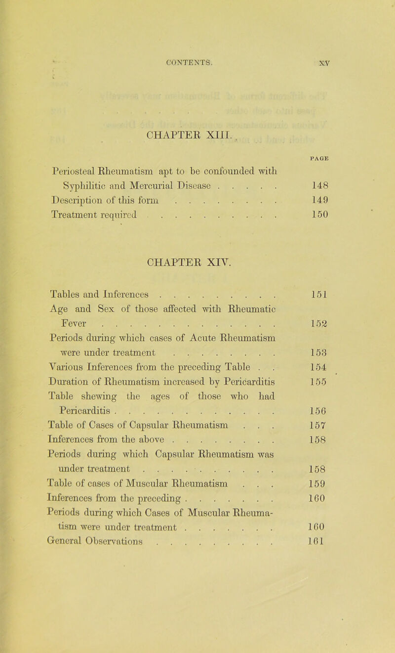 CHAPTER XIII. , PAGE Periosteal Rheumatism apt to he confounded with Syphilitic and Mercurial Disease 148 Description of this form 149 Treatment required 150 CHAPTER XIV. Tables and Inferences 151 Age and Sex of those affected with Rheumatic Fever 152 Periods during which cases of Acute Rheumatism were under treatment 153 Various Inferences from the preceding Tabic . . 154 Duration of Rheumatism increased by Pericarditis 155 Table shewing the ages of those who had Pericarditis 156 Table of Cases of Capsular Rheumatism ... 157 Inferences from the above 158 Periods during which Capsular Rheumatism was under treatment 158 Table of cases of Muscular Rheumatism ... 159 Inferences from the preceding 160 Periods during winch Cases of Muscular Rheuma- tism were under treatment 160 General Observations 161