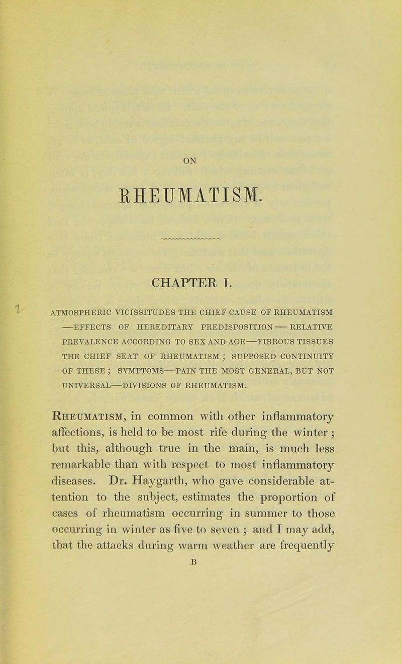 ON RHEUMATISM. CHAPTER I. ATMOSPHERIC VICISSITUDES THE CHIEF CAUSE OF RHEUMATISM EFFECTS OF HEREDITARY PREDISPOSITION RELATIVE PREVALENCE ACCORDING TO SEX AND AGE FIBROUS TISSUES THE CHIEF SEAT OF RHEUMATISM ; SUPPOSED CONTINUITY OF THESE ; SYMPTOMS PAIN THE MOST GENERAL, BUT NOT UNIVERSAL DIVISIONS OF RHEUMATISM. Rheumatism, in common with other inflammatory affections, is held to be most rife during the winter ; but this, although true in the main, is much less remarkable than with respect to most inflammatory diseases. Dr. Haygarth, who gave considerable at- tention to the subject, estimates the proportion of cases of rheumatism occurring in summer to those occurring in winter as five to seven ; and I may add, that the attacks during warm weather are frequently B