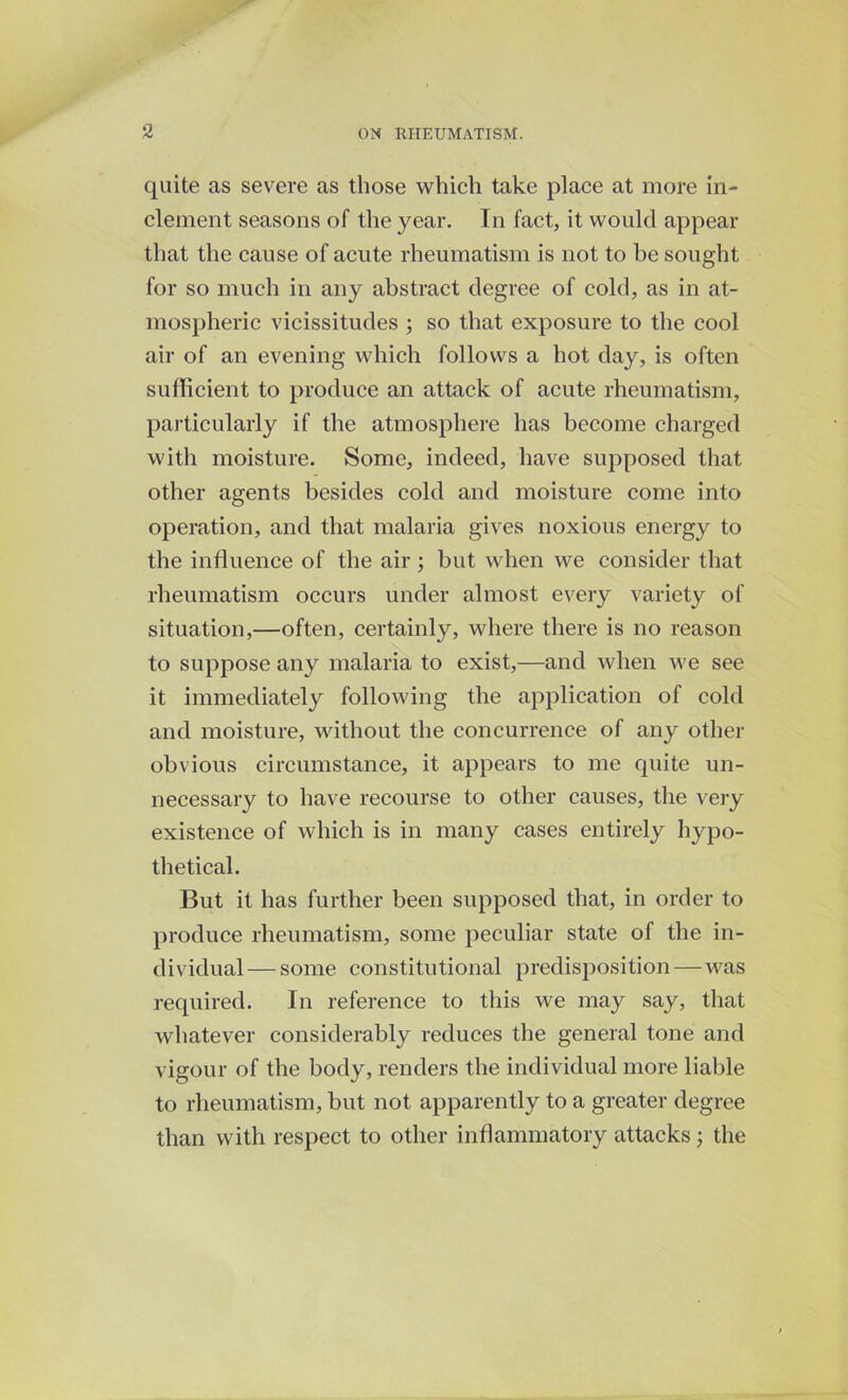 quite as severe as those which take place at more in- clement seasons of the year. In fact, it would appear that the cause of acute rheumatism is not to be sought for so much in any abstract degree of cold, as in at- mospheric vicissitudes ; so that exposure to the cool air of an evening which follows a hot day, is often sufficient to produce an attack of acute rheumatism, particularly if the atmosphere has become charged with moisture. Some, indeed, have supposed that other agents besides cold and moisture come into operation, and that malaria gives noxious energy to the influence of the air ; but when we consider that rheumatism occurs under almost every variety of situation,—often, certainly, where there is no reason to suppose any malaria to exist,—and when we see it immediately following the application of cold and moisture, without the concurrence of any other obvious circumstance, it appears to me quite un- necessary to have recourse to other causes, the very existence of which is in many cases entirely hypo- thetical. But it has further been supposed that, in order to produce rheumatism, some peculiar state of the in- dividual— some constitutional predisposition—-was required. In reference to this we may say, that whatever considerably reduces the general tone and vigour of the body, renders the individual more liable to rheumatism, but not apparently to a greater degree than with respect to other inflammatory attacks; the