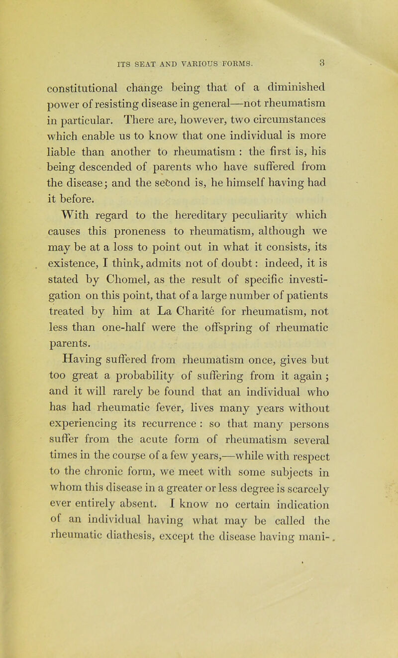 constitutional change being that of a diminished power of resisting disease in general—not rheumatism in particular. There are, however, two circumstances which enable us to know that one individual is more liable than another to rheumatism : the first is, his being descended of parents who have suffered from the disease; and the sefcond is, he himself having had it before. With regard to the hereditary peculiarity which causes this proneness to rheumatism, although we may be at a loss to point out in what it consists, its existence, I think, admits not of doubt: indeed, it is stated by Chomel, as the result of specific investi- gation on this point, that of a large number of patients treated by him at La Charite for rheumatism, not less than one-half were the offspring of rheumatic parents. Having suffered from rheumatism once, gives but too great a probability of suffering from it again; and it will rarely be found that an individual who has had rheumatic fever, lives many years without experiencing its recurrence : so that many persons suffer from the acute form of rheumatism several times in the course of a few years,—while with respect to the chronic form, we meet with some subjects in whom this disease in a greater or less degree is scarcely ever entirely absent. 1 know no certain indication of an individual having what may be called the rheumatic diathesis, except the disease having mani-.