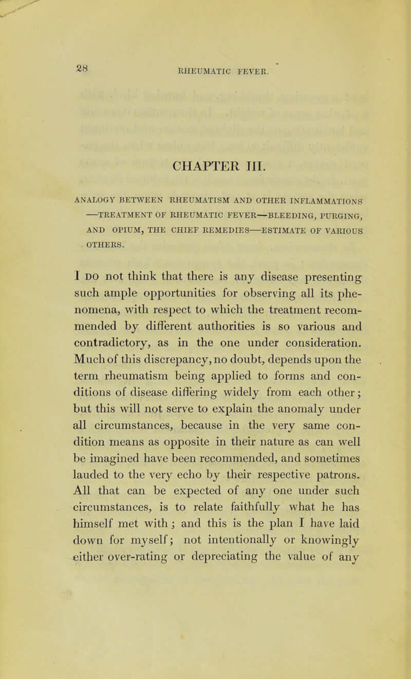 CHAPTER III. ANALOGY BETWEEN RHEUMATISM AND OTHER INFLAMMATIONS TREATMENT OF RHEUMATIC FEVER—BLEEDING, PURGING, AND OPIUM, THE CHIEF REMEDIES ESTIMATE OF VARIOUS OTHERS. I do not think that there is any disease presenting such ample opportunities for observing all its phe- nomena, with respect to which the treatment recom- mended by different authorities is so various and contradictory, as in the one under consideration. Much of this discrepancy, no doubt, depends upon the term rheumatism being applied to forms and con- ditions of disease differing widely from each other; but this will not serve to explain the anomaly under all circumstances, because in the very same con- dition means as opposite in their nature as can well be imagined have been recommended, and sometimes lauded to the very echo by their respective patrons. All that can be expected of any one under such circumstances, is to relate faithfully what he has himself met with ; and this is the plan I have laid down for myself; not intentionally or knowingly either over-rating or depreciating the value of any