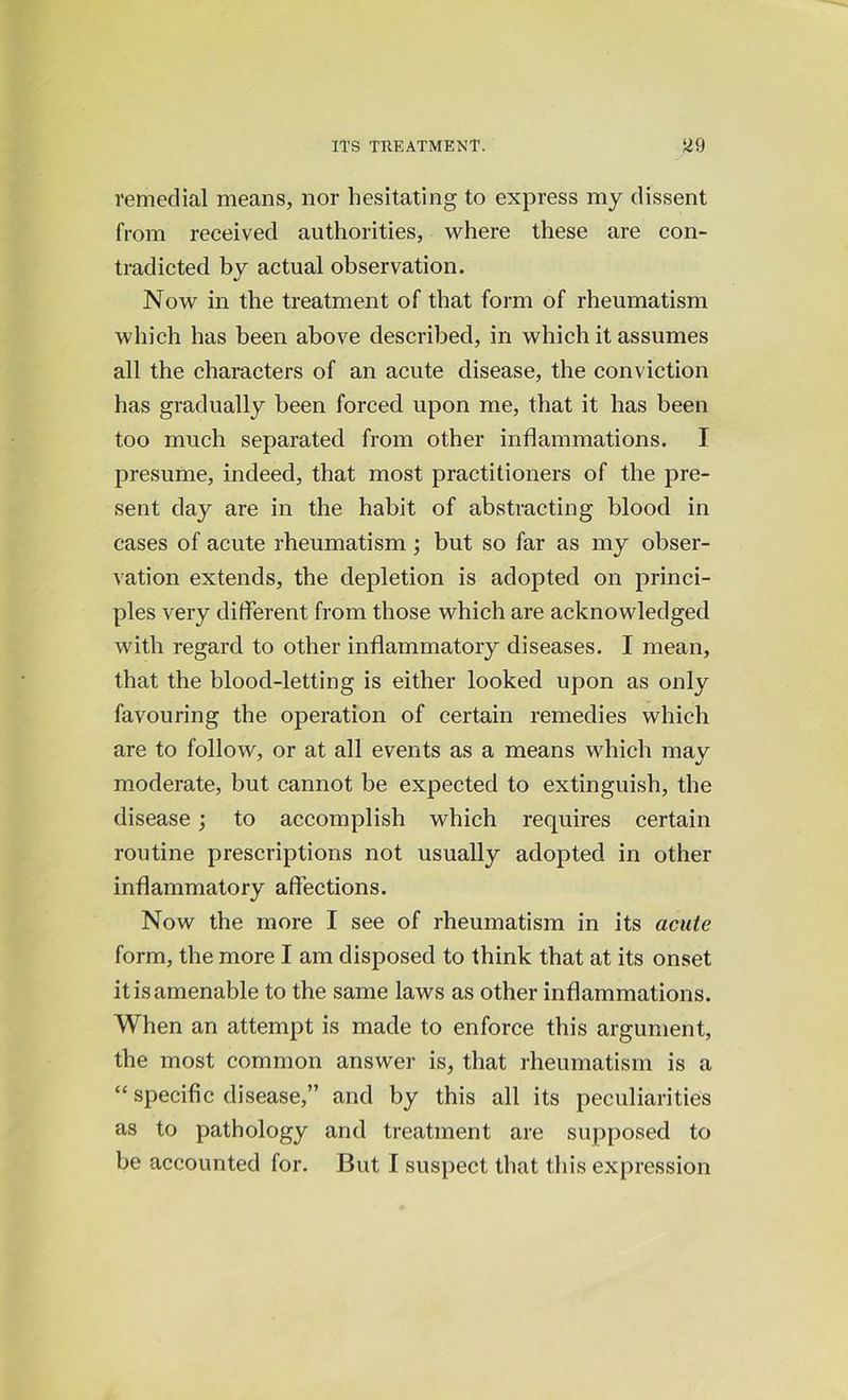 remedial means, nor hesitating to express my dissent from received authorities, where these are con- tradicted by actual observation. Now in the treatment of that form of rheumatism which has been above described, in which it assumes all the characters of an acute disease, the conviction has gradually been forced upon me, that it has been too much separated from other inflammations. I presume, indeed, that most practitioners of the pre- sent day are in the habit of abstracting blood in cases of acute rheumatism ; but so far as my obser- vation extends, the depletion is adopted on princi- ples very different from those which are acknowledged with regard to other inflammatory diseases. I mean, that the blood-letting is either looked upon as only favouring the operation of certain remedies which are to follow, or at all events as a means which mav moderate, but cannot be expected to extinguish, the disease; to accomplish which requires certain routine prescriptions not usually adopted in other inflammatory affections. Now the more I see of rheumatism in its acute form, the more I am disposed to think that at its onset it is amenable to the same laws as other inflammations. When an attempt is made to enforce this argument, the most common answer is, that rheumatism is a “ specific disease,” and by this all its peculiarities as to pathology and treatment are supposed to be accounted for. But I suspect that this expression