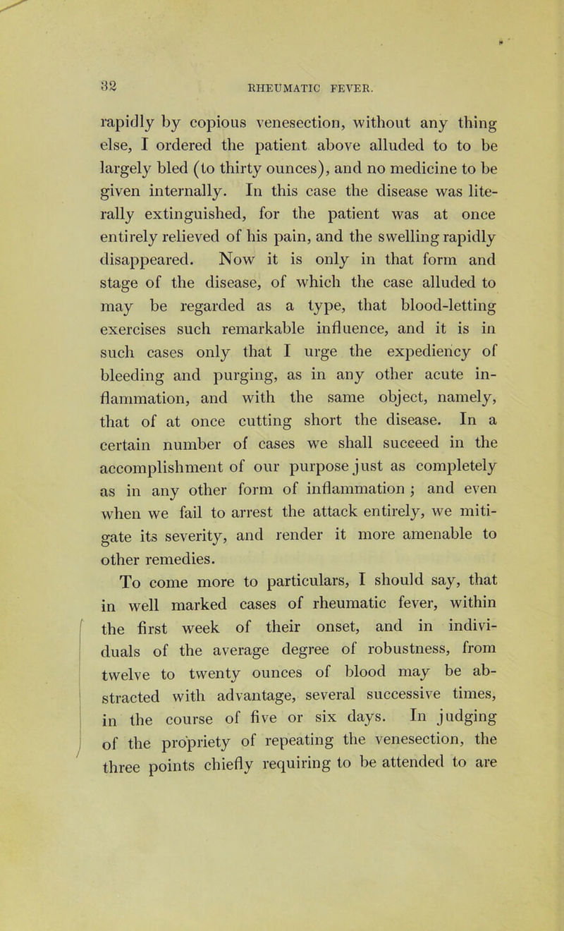 82 rapidly by copious venesection, without any thing else, I ordered the patient above alluded to to be largely bled (to thirty ounces), and no medicine to be given internally. In this case the disease was lite- rally extinguished, for the patient was at once entirely relieved of his pain, and the swelling rapidly disappeared. Now it is only in that form and stage of the disease, of which the case alluded to may be regarded as a type, that blood-letting exercises such remarkable influence, and it is in such cases only that I urge the expediency of bleeding and purging, as in any other acute in- flammation, and with the same object, namely, that of at once cutting short the disease. In a certain number of cases we shall succeed in the accomplishment of our purpose just as completely as in any other form of inflammation ; and even when we fail to arrest the attack entirely, we miti- gate its severity, and render it more amenable to other remedies. To come more to particulars, I should say, that in well marked cases of rheumatic fever, within the first week of their onset, and in indivi- duals of the average degree of robustness, from twelve to twenty ounces of blood may be ab- stracted with advantage, several successive times, in the course of five or six days. In judging of the propriety of repeating the venesection, the three points chiefly requiring to be attended to are