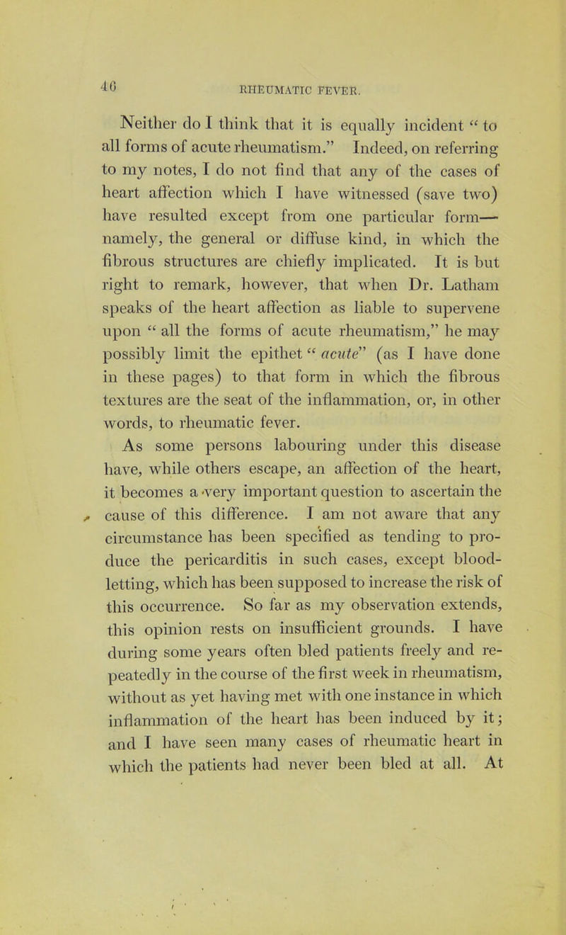 40 Neither do I think that it is equally incident “ to all forms of acute rheumatism.” Indeed, on referring to my notes, I do not find that any of the cases of heart affection which I have witnessed (save two) have resulted except from one particular form— namely, the general or diffuse kind, in which the fibrous structures are chiefly implicated. It is but right to remark, however, that when Dr. Latham speaks of the heart affection as liable to supervene upon “ all the forms of acute rheumatism,” he may possibly limit the epithet “ acute (as I have done in these pages) to that form in which the fibrous textures are the seat of the inflammation, or, in other words, to rheumatic fever. As some persons labouring under this disease have, while others escape, an affection of the heart, it becomes a -very important question to ascertain the cause of this difference. I am not aware that any circumstance has been specified as tending to pro- duce the pericarditis in such cases, except blood- letting, which has been supposed to increase the risk of this occurrence. So far as my observation extends, this opinion rests on insufficient grounds. I have during some years often bled patients freely and re- peatedly in the course of the first week in rheumatism, without as yet having met with one instance in which inflammation of the heart has been induced by it; and I have seen many cases of rheumatic heart in which the patients had never been bled at all. At