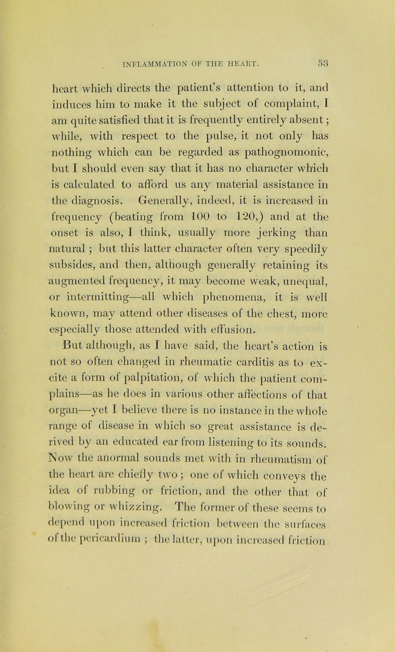 heart which directs the patient’s attention to it, and induces him to make it the subject of complaint, I am quite satisfied that it is frequently entirely absent; while, with respect to the pulse, it not only has nothing which can be regarded as pathognomonic, but I should even say that it has no character which is calculated to afford us any material assistance in the diagnosis. Generally, indeed, it is increased in frequency (beating from 100 to 120,) and at the onset is also, I think, usually more jerking than natural; but this latter character often very speedily subsides, and then, although generally retaining its augmented frequency, it may become weak, unequal, or intermitting—all which phenomena, it is well known, may attend other diseases of the chest, more especially those attended with effusion. But although, as I have said, the heart’s action is not so often changed in rheumatic carditis as to ex- cite a form of palpitation, of which the patient com- plains—as he does in various other affections of that organ—yet I believe there is no instance in the whole range of disease in which so great assistance is de- rived by an educated ear from listening to its sounds. Now the anormal sounds met with in rheumatism of the heart are chiefly two; one of which conveys the idea of rubbing or friction, and the other that of blowing or whizzing. The former of these seems to depend upon increased friction between the surfaces of the pericardium ; the latter, upon increased friction