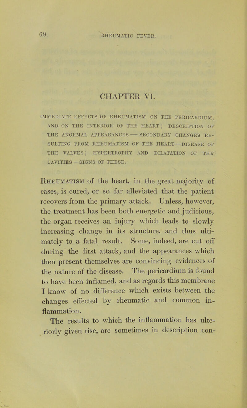 CHAPTER VI. IMMEDIATE EFFECTS OF RHEUMATISM ON THE PERICARDIUM, AND ON THE INTERIOR OF THE HEART ; DESCRIPTION OF THE ANORMAL APPEARANCES SECONDARY CHANGES RE- SULTING FROM RHEUMATISM OF THE HEART—DISEASE OF THE VALVES; HYPERTROPHY AND DILATATION OF THE CAVITIES—SIGNS OF THESE. Rheumatism of the heart, in the great majority of cases, is cured, or so far alleviated that the patient recovers from the primary attack. Unless, however, the treatment has been both energetic and judicious, the organ receives an injury which leads to slowly increasing change in its structure, and thus ulti- mately to a fatal result. Some, indeed, are cut off during the first attack, and the appearances which then present themselves are convincing evidences of the nature of the disease. The pericardium is found to have been inflamed, and as regards this membrane I know of no difference which exists between the changes effected by rheumatic and common in- flammation. The results to which the inflammation has ulte- riorly given rise, are sometimes in description con-