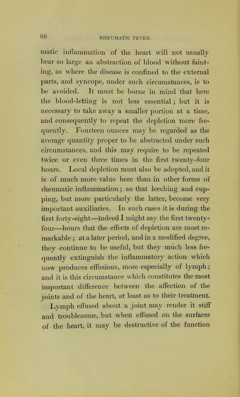 matic inflammation of the heart will not usually hear so large an abstraction of blood without faint- ing, as where the disease is confined to the external parts, and syncope, under such circumstances, is to be avoided. It must be borne in mind that here the blood-letting is not less essential; but it is necessary to take away a smaller portion at a time, and consequently to repeat the depletion more fre- quently. Fourteen ounces may be regarded as the average quantity proper to be abstracted under such circumstances, and this may require to be repeated twflce or even three times in the first twenty-four hours. Local depletion must also be adopted, and it is of much more value here than in other forms of rheumatic inflammation; so that leeching and cup- ping, but more particularly the latter, become very important auxiliaries. In such cases it is during the first forty-eight—indeed I might say the first twenty- four—hours that the effects of depletion are most re- markable ; at a later period, and in a modified degree, they continue to be useful, but they much less fre- quently extinguish the inflammatory action which now produces effusions, more especially of lymph; and it is this circumstance which constitutes the most important difference between the affection of the joints and of the heart, at least as to their treatment. Lymph effused about a joint may render it stiff and troublesome, but when effused on the surfaces of the heart, it may be destructive of the function