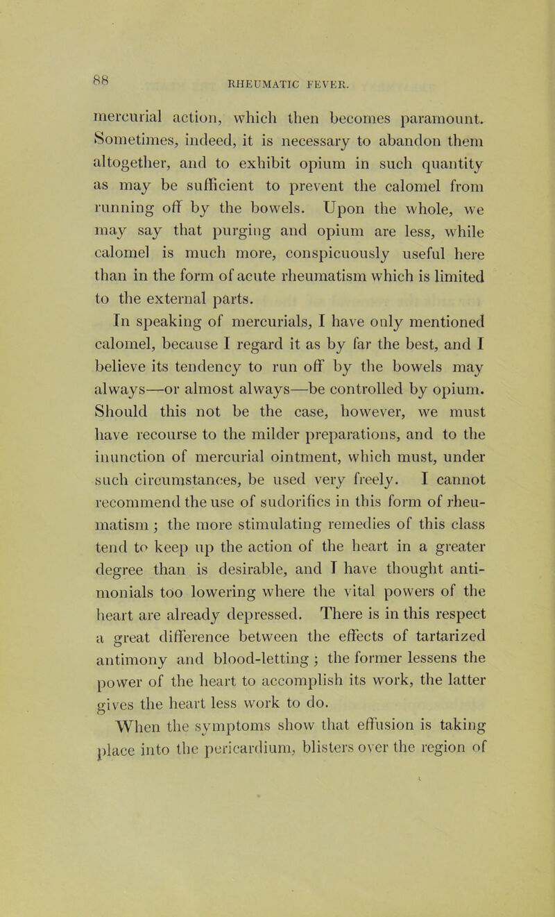 RHEUMATIC FEVER. mercurial action, which then becomes paramount. Sometimes, indeed, it is necessary to abandon them altogether, and to exhibit opium in such quantity as may be sufficient to prevent the calomel from running off by the bowels. Upon the whole, we may say that purging and opium are less, while calomel is much more, conspicuously useful here than in the form of acute rheumatism which is limited to the external parts. In speaking of mercurials, I have only mentioned calomel, because I regard it as by far the best, and I believe its tendency to run off by the bowels may always—or almost always—be controlled by opium. Should this not be the case, however, we must have recourse to the milder preparations, and to the inunction of mercurial ointment, which must, under such circumstances, be used very freely. I cannot recommend the use of sudorifics in this form of rheu- matism ; the more stimulating remedies of this class tend to keep up the action of the heart in a greater degree than is desirable, and T have thought anti- monials too lowering where the vital powers of the heart are already depressed. There is in this respect a great difference between the effects of tartarized antimony and blood-letting ; the former lessens the power of the heart to accomplish its work, the latter gives the heart less work to do. When the symptoms show that effusion is taking place into the pericardium, blisters over the region of