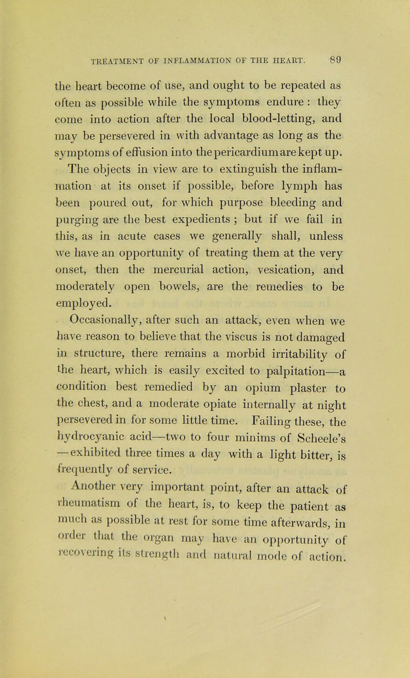 the heart become of use, and ought to be repeated as often as possible while the symptoms endure : they come into action after the local blood-letting, and may be persevered in with advantage as long as the symptoms of effusion into the pericardium are kept up. The objects in view are to extinguish the inflam- mation at its onset if possible, before lymph has been poured out, for which purpose bleeding and purging are the best expedients; but if we fail in this, as in acute cases we generally shall, unless we have an opportunity of treating them at the very onset, then the mercurial action, vesication, and moderately open bowels, are the remedies to be employed. Occasionally, after such an attack, even when we have reason to believe that the viscus is not damaged in structure, there remains a morbid irritability of the heart, which is easily excited to palpitation—a condition best remedied by an opium plaster to the chest, and a moderate opiate internally at night persevered in for some little time. Failing these, the hydrocyanic acid—two to four minims of Scheele’s — exhibited three times a day with a light bitter, is frequently of service. Another very important point, after an attack of rheumatism of the heart, is, to keep the patient as much as possible at rest for some time afterwards, in oidci that the organ may have an opportunity of recovering its strength and natural mode of action.