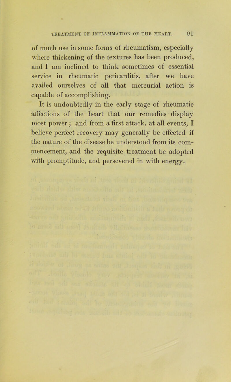 of much use in some forms of rheumatism, especially where thickening of the textures has been produced, and I am inclined to think sometimes of essential service in rheumatic pericarditis, after we have availed ourselves of all that mercurial action is capable of accomplishing. It is Undoubtedly in the early stage of rheumatic affections of the heart that our remedies display most power ; and from a first attack, at all events, I believe perfect recovery may generally be effected if the nature of the disease be understood from its com- mencement, and the requisite treatment be adopted with promptitude, and persevered in with energy.
