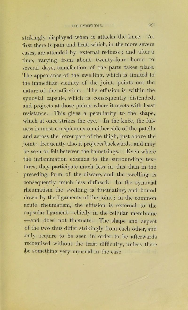 strikingly displayed when it attacks the knee. At first there is pain and heat, which, in the more severe cases, are attended by external redness ; and after a time, varying from about twenty-four hours to several days, tumefaction of the parts takes place. The appearance of the swelling, which is limited to the immediate vicinity of the joint, points out the nature of the affection. The effusion is within the synovial capsule, which is consequently distended, and projects at those points where it meets with least resistance. This gives a peculiarity to the shape, which at once strikes the eye. In the knee, the ful- ness is most conspicuous on either side of the patella and across the lower part of the thigh, just above the joint: frequently also it projects backwards, and may be seen or felt between the hamstrings. Even where the inflammation extends to the surrounding tex- tures, they participate much less in this than in the preceding form of the disease, and the swelling is consequently much less diffused. In the synovial rheumatism the swelling is fluctuating, and bound down by the ligaments of the joint; in the common acute rheumatism, the effusion is external to the capsular ligament—chiefly in the cellular membrane —and does not fluctuate. The shape and aspect •of the two thus differ strikingly from each other, and only require to be seen in order to be afterwards recognised without the least difficulty, unless there be something very unusual in the case.