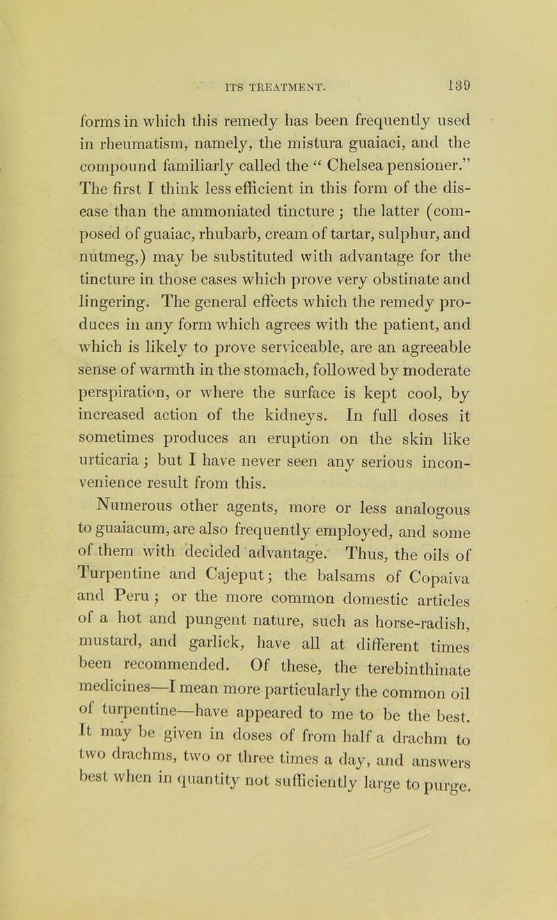 forms in which this remedy has been frequently used in rheumatism, namely, the mistura guaiaci, and the compound familiarly called the “ Chelsea pensioner.” The first I think less efficient in this form of the dis- ease than the ammoniated tincture; the latter (com- posed of guaiac, rhubarb, cream of tartar, sulphur, and nutmeg,) may be substituted with advantage for the tincture in those cases which prove very obstinate and lingering. The general effects which the remedy pro- duces in any form which agrees with the patient, and which is likely to prove serviceable, are an agreeable sense of warmth in the stomach, followed by moderate perspiration, or where the surface is kept cool, by increased action of the kidneys. In full doses it sometimes produces an eruption on the skin like urticaria; but I have never seen any serious incon- venience result from this. Numerous other agents, more or less analogous to guaiacum, are also frequently employed, and some of them with decided advantage. Thus, the oils of Turpentine and Cajeput; the balsams of Copaiva and Peru ; or the more common domestic articles of a hot and pungent nature, such as horse-radish, mustard, and garlick, have all at different times been recommended. Of these, the terebinthinate medicines—I mean more particularly the common oil of turpentine—have appeared to me to be the best. It may be given in doses of from half a drachm to two drachms, two or three times a day, and answers best when in quantity not sufficiently large to purge.