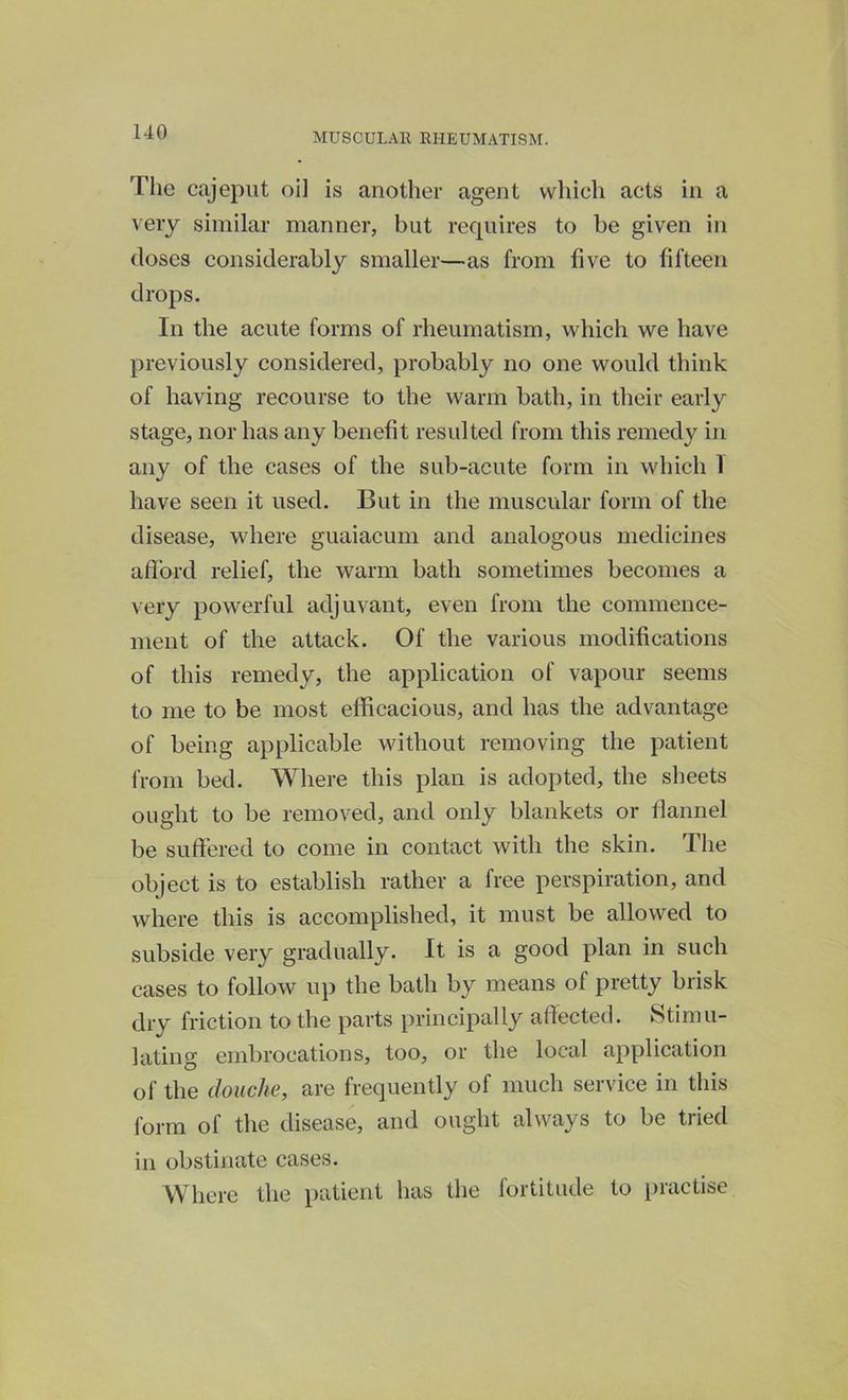 The cajeput oi] is another agent which acts in a very similar manner, but requires to be given in (loses considerably smaller—as from five to fifteen drops. In the acute forms of rheumatism, which we have previously considered, probably no one would think of having recourse to the warm bath, in their early stage, nor has any benefit resulted from this remedy in any of the cases of the sub-acute form in which 1 have seen it used. But in the muscular form of the disease, where guaiacum and analogous medicines afford relief, the warm bath sometimes becomes a very powerful adjuvant, even from the commence- ment of the attack. Of the various modifications of this remedy, the application of vapour seems to me to be most efficacious, and has the advantage of being applicable without removing the patient from bed. Where this plan is adopted, the sheets ought to be removed, and only blankets or flannel be suffered to come in contact with the skin. The object is to establish rather a free perspiration, and where this is accomplished, it must be allowed to subside very gradually. It is a good plan in such cases to follow up the bath by means ol pretty brisk dry friction to the parts principally affected. Stimu- lating embrocations, too, or the local application of the douche, are frequently of much service in this form ol the disease, and ought always to be tiiecl in obstinate cases. Where the patient has the fortitude to practise