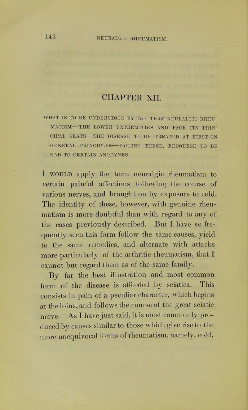 CHAPTER XII. WHAT IS TO BE UNDERSTOOD BY THE TERM NEURALGIC RHEU- MATISM THE LOWER EXTREMITIES AND FACE ITS PRIN- CIPAL SEATS THE DISEASE TO BE TREATED AT FIRST ON GENERAL PRINCIPLES FAILING THESE, RECOURSE TO BE HAD TO CERTAIN ANODYNES. I would apply the term neuralgic rheumatism to certain painful affections following the course of various nerves, and brought on by exposure to cold. The identity of these, however, with genuine rheu- matism is more doubtful than with regard to any of the cases previously described. But I have so fre- quently seen this form follow the same causes, yield to the same remedies, and alternate with attacks more particularly of the arthritic rheumatism, that I cannot but regard them as of the same family. By far the best illustration and most common form of the disease is afforded by sciatica. This consists in pain of a peculiar character, which begins at the loins, and follows the course of the great sciatic nerve. As I have just said, it is most commonly pro- duced by causes similar to those which give rise to the more unequivocal forms of rheumatism, namely, cold,