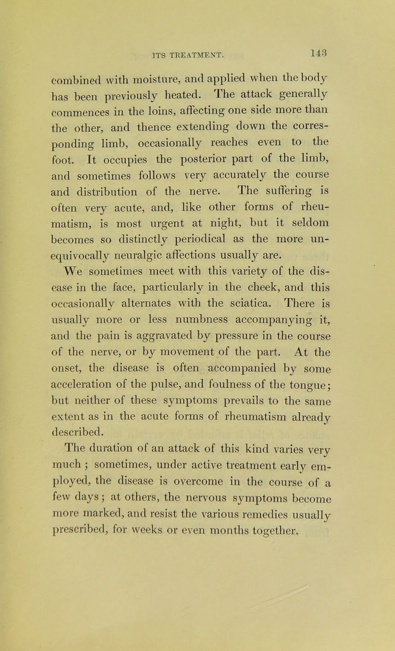 combined with moisture, and applied when the body has been previously heated. The attack generally commences in the loins, affecting one side more than the other, and thence extending down the corres- ponding limb, occasionally reaches even to the foot. It occupies the posterior part of the limb, and sometimes follows very accurately the course and distribution of the nerve. The suffering is often very acute, and, like other forms of rheu- matism, is most urgent at night, but it seldom becomes so distinctly periodical as the more un- equivocally neuralgic affections usually are. We sometimes meet with this variety of the dis- ease in the face, particularly in the cheek, and this occasionally alternates with the sciatica. There is %/ usually more or less numbness accompanying it, and the pain is aggravated by pressure in the course of the nerve, or by movement of the part. At the onset, the disease is often accompanied by some acceleration of the pulse, and foulness of the tongue; but neither of these symptoms prevails to the same extent as in the acute forms of rheumatism already described. The duration of an attack of this kind varies very much ; sometimes, under active treatment early em- ployed, the disease is overcome in the course of a few days; at others, the nervous symptoms become more marked, and resist the various remedies usually prescribed, for weeks or even months together.