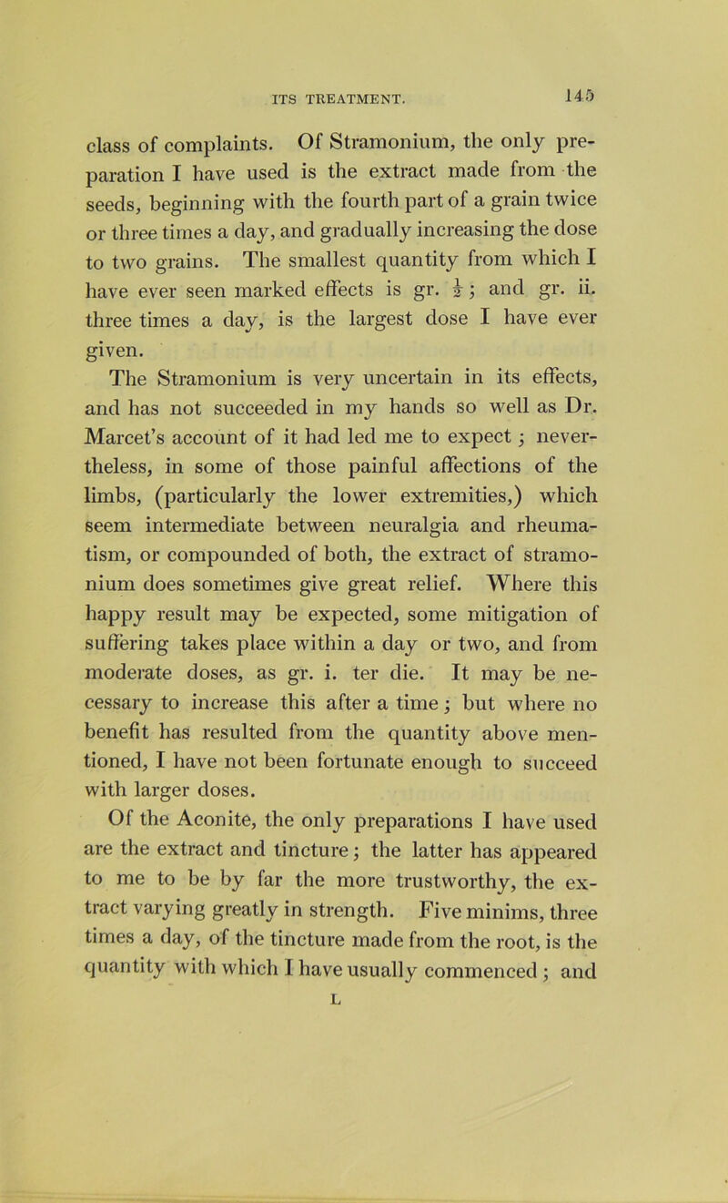 class of complaints. Of Stramonium, the only pre- paration I have used is the extract made from the seeds, beginning with the fourth part of a grain twice or three times a day, and gradually increasing the dose to two grains. The smallest quantity from which I have ever seen marked effects is gr. 3-; and gr. ii. three times a day, is the largest dose I have ever given. The Stramonium is very uncertain in its effects, and has not succeeded in my hands so well as Dr. Marcet’s account of it had led me to expect 3 never- theless, in some of those painful affections of the limbs, (particularly the lower extremities,) which seem intermediate between neuralgia and rheuma- tism, or compounded of both, the extract of stramo- nium does sometimes give great relief. Where this happy result may be expected, some mitigation of suffering takes place within a day or two, and from moderate doses, as gr. i. ter die. It may be ne- cessary to increase this after a time but where no benefit has resulted from the quantity above men- tioned, I have not been fortunate enough to succeed with larger doses. Of the Aconite, the only preparations I have used are the extract and tincture; the latter has appeared to me to be by far the more trustworthy, the ex- tract varying greatly in strength. Five minims, three times a day, of the tincture made from the root, is the quantity with which I have usually commenced ; and L