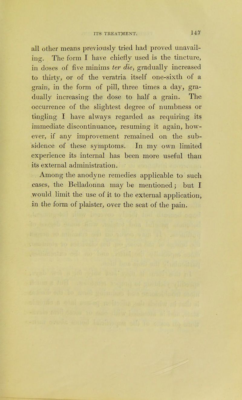 all other means previously tried had proved unavail- ing. The form I have chiefly used is the tincture, in doses of five minims ter die, gradually increased to thirty, or of the veratria itself one-sixth of a grain, in the form of pill, three times a day, gra- dually increasing the dose to half a grain. The occurrence of the slightest degree of numbness or tingling I have always regarded as requiring its immediate discontinuance, resuming it again, how- ever, if any improvement remained on the sub- sidence of these symptoms. In my own limited experience its internal has been more useful than its external administration. Among the anodyne remedies applicable to such cases, the Belladonna may be mentioned; but I would limit the use of it to the external application, in the form of plaister, over the seat of the pain.