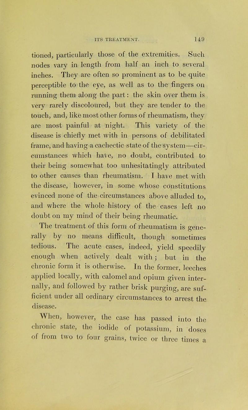 tioned, particularly those of the extremities. Such nodes vary in length from half an inch to several inches. They are often so prominent as to be quite perceptible to the eye, as well as to the fingers on running them along the part: the skin over them is very rarely discoloured, but they are tender to the touch, and, like most other forms of rheumatism, they are most painful at night. This variety of the disease is chiefly met with in persons of debilitated frame, and having a cachectic state of the system—cir- cumstances which have, no doubt, contributed to their being somewhat too unhesitatingly attributed to other causes than rheumatism. I have met with the disease, however, in some whose constitutions evinced none of the circumstances above alluded to, and where the whole history of the cases left no doubt on my mind of their being rheumatic. The treatment of this form of rheumatism is gene- rally by no means difficult, though sometimes tedious. The acute cases, indeed, yield speedily enough when actively dealt with; but in the chronic form it is otherwise. In the former, leeches applied locally, with calomel and opium given inter- nally, and followed by rather brisk purging, are suf- ficient under all ordinary circumstances to arrest the disease. When, however, the case has passed into the chronic state, the iodide of potassium, in doses ol from two to four grains, twice or three times a