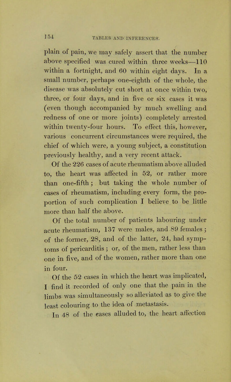 plain of pain, we may safely assert that the number above specified was cured within three weeks—110 within a fortnight, and 60 within eight days. In a small number, perhaps one-eighth of the whole, the disease was absolutely cut short at once within two, three, or four days, and in five or six cases it was (even though accompanied by much swelling and redness of one or more joints) completely arrested within twenty-four hours. To effect this, however, various concurrent circumstances were required, the chief of which were, a young subject, a constitution previously healthy, and a very recent attack. Of the 226 cases of acute rheumatism above alluded to, the heart was affected in 52, or rather more than one-fifth ; but taking the whole number of cases of rheumatism, including every form, the pro- portion of such complication I believe to be little more than half the above. Of the total number of patients labouring under acute rheumatism, 137 were males, and 89 females ; of the former, 28, and of the latter, 24, had symp- toms of pericarditis ; or, of the men, rather less than one in five, and of the women, rather more than one in four. Of the 52 cases in which the heart was implicated, I find it recorded of only one that the pain in the limbs was simultaneously so alleviated as to give the least colouring to the idea of metastasis. In 48 of the cases alluded to, the heart affection