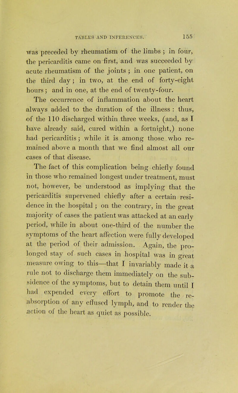 was preceded by rheumatism of the limbs ; in four, the pericarditis came on first, and was succeeded by acute rheumatism of the joints ; in one patient, on the third day; in two, at the end of forty-eight hours ; and in one, at the end of twenty-four. The occurrence of inflammation about the heart always added to the duration of the illness : thus, of the 110 discharged within three weeks, (and, as I have already said, cured within a fortnight,) none had pericarditis; while it is among those who re- mained above a month that we find almost all our cases of that disease. The fact of this complication being chiefly found in those who remained longest under treatment, must not, however, be understood as implying that the pericarditis supervened chiefly after a certain resi- dence in the hospital; on the contrary, in the great majority of cases the patient was attacked at an early period, while in about one-third of the number the symptoms of the heart affection were fully developed at the period of their admission. Again, the pro- longed stay of such cases in hospital was in great measure owing to this—that I invariably made it a rule not to discharge them immediately on the sub- sidence of the symptoms, but to detain them until I had expended every effort to promote the re- absorption o( any effused lymph, and to render the action of the heart as quiet as possible.