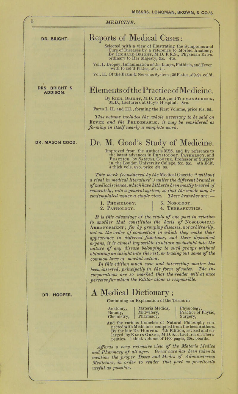 a DR. BRIGHT. I DRS. BRIGHT X ADDISON. DR. MASON GOOD. DR. HOOPER. MESSRS. LONGMAN, BROWN, X CO.’S MEDICINE. Reports of Medical Cases : Selected with a view of illustrating the Symptoms and Cure of Diseases by a reference to Morbid Anatomy. By Richard Bright, M.D. F.R.S., Physician Extra- ordinary to Her Majesty, &c. 4to. Vol. I. Dropsy, Inflammation of the Lungs, Phthisis, and Fever with 16 col’d Plates, £4. 4s. Vol. II. Of the Brain & Nervous System; 38 Plates,^9.9s. col’d. Elements of the Practice of Medicine. By Rich. Bright, M.D. F.R.S., and Thomas Addison, M.D., Lecturers at Guy’s Hospital. 8vo. Parts I. II. and III., forming the First Volume, price 16s. 6d. This volume includes the whole necessary to be said on Sever and the Phlegmasia : it may be considered as forming in itself nearly a complete work. Dr. M. Good’s Study of Medicine. Improved from the Author’s MSS. and by reference to the latest advances in Physiology, Pathology, and Practice, by Samuel Cooper, Professor of Surgery in the London University College, &c. &c. 4th Edit. 4 thick vols. 8vo. price £3. 3s. This work (.considered by the Medical Gazette “ without a rival in medical literature”) unites the different branches of medical science, whichhave hitherto been mostly treated of separately, into a general system, so that the whole may be contemplated under a single view. These branches are:— 1. Physiology. 3. Nosology. 2. Pathology. 4. Therapeutics. It is this advantage of the study of one part in relation to another that constitutes the basis of Nosological Arrangement ; for by grouping diseases, not arbitrarily, but in the order of connection in which they make their appearance in different functions, and their dependent organs, it is almost impossible to obtain an insight into the nature of any disease belonging to such groups without obtaining an insight into the rest, or tracing out some of the common laws of morbid action. In this edition much new and interesting matter has been inserted, principally in the form of notes. The in- corporations are so marked that the reader will at once perceive for which the Editor alone is responsible. A Medical Dictionary; Containing an Explanation of the Terms in Anatomy, Botany, Chemistry, Materia Medica, Midwifery, Pharmacy, Physiology, Practice of Physic, Surgery, And the various branches of Natural Philosophy con- nected with Medicine: compiled from the best Authors. By the late Dr. Hooper. 7th Edition, revised and en- larged, by Klein Grant, M.D. &c. Lecturer on Thera- peutics. 1 thick volume of 1400 pages, 30s. boards. Affords a very extensive view of the Materia Medica and Pharmacy of all ages. Great care has been taken to mention the proper Doses and Modes of Administering Medicines, in order to render that part as practically useful as possible.