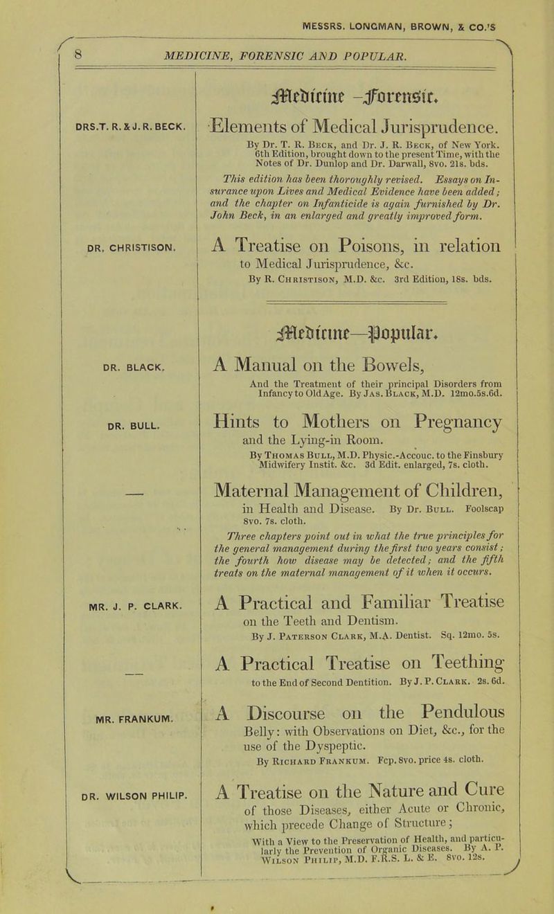 MEDICINE, FORENSIC AND POPULAR. A DRS.T. R.XJ.R. BECK. DR. CHRISTISON. DR. BLACK. DR. BULL. MR. J. P- CLARK. MR. FRANKUM. DR. WILSON PHILIP. V JWtfJiriite -Jfbrenstt* Elements of Medical Jurisprudence. By Dr. T. R. Beck, and Dr. J. R. Beck, of New York. 6th Edition, brought down to the present Time, with the Notes of Dr. Dunlop and Dr. Darwall, 8vo. 21s. bds. This edition has been thoroughly revised. Essays on In- surance upon Lives and Medical Evidence have been added; and the chapter on Infanticide is again furnished by Dr. John Beck, in an enlarged and greatly improved form. A Treatise on Poisons, in relation to Medical Jurisprudence, &c. By R. Christison, M.D. &c. 3rd Edition, 18s. bds. iBrtiume—popular* A Manual on the Bowels, And the Treatment of their principal Disorders from Infancy to OldAge. By Jas. Black, M.D. 12mo.5s.6d. Hints to Mothers on Pregnancy and the Lying-in Room. By Thomas Bull, M.D. Physic.-Accouc. to the Finsbury Midwifery Instit. &c. 3d Edit, enlarged, 7s. cloth. Maternal Management of Children, in Health and Disease. By Dr. Bull. Foolscap 8vo. 7s. cloth. Three chapters point out in what the true principles for the general management during the first two years consist; the fourth how disease may be detected; and the fifth treats on the maternal management of it when it occurs. A Practical and Familiar Treatise on the Teeth and Dentism. By J. Paterson Clark, M.A. Dentist. Sq. 12mo. 5s. A Practical Treatise on Teething to the End of Second Dentition. ByJ.P. Clark. 2s. 6d. A Discourse on the Pendulous Belly: with Observations on Diet, &c., for the use of the Dyspeptic. By Richard Frankum. Fcp. 8vo. price 4s. cloth. A Treatise on the Nature and Cure of those Diseases, either Acute or Chronic, which precede Change of Structure; With a View to the Preservation of Health, and particu- larly the Prevention of Organic Diseases. By A. 1. Wilson Philip, M.D. F.R.S. L. & E. 8vo. ILs. J