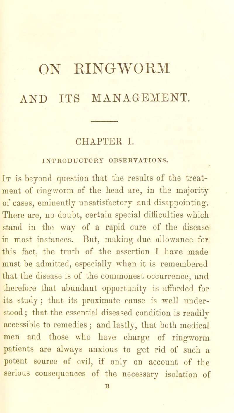 AND ITS MANAGEMENT. CHAPTER I. INTKODUCTORY OBSERVATIONS. It is beyond question that the results of the treat- ment of ring-worm of the head are, in the majority of cases, eminently unsatisfactory and disappointing. There are, no doubt, certain special difficulties which stand in the way of a rapid cure of the disease in most instances. But, making- due allowance for this fact, the truth of the assertion I have made must be admitted, especially when it is remembered that the disease is of the commonest occurrence, and therefore that abundant opportunity is afforded for its study; that its proximate cause is well under- stood ; that the essential diseased condition is readily accessible to remedies ; and lastly, that both medical men and those who have charge of ringworm patients are always anxious to get rid of such a potent source of evil, if only on account of the serious consequences of the necessary isolation of B