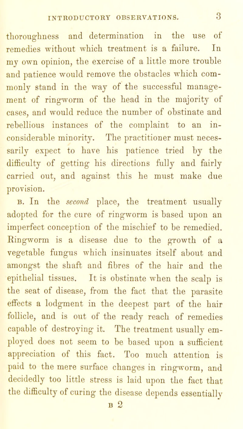 tlioroug-liness and determination in the use of remedies without which treatment is a failure. In mj own opinion, the exercise of a little more trouble and patience would remove the obstacles which com- monly stand in the way of the successful manag-e- ment of ringworm of the head in the majority of cases, and would reduce the number of obstinate and rebellious instances of the complaint to an in- considerable minority. The practitioner must neces- sarily expect to have his patience tried by the difficulty of getting- his directions ftilly and fairly carried out, and ag-ainst this he must make due provision. B. In the secojid place, the treatment usually adopted for the cure of ring-worm is based upon an imperfect conception of the mischief to be remedied. Ring-worm is a disease due to the g-rowth of a vegetable fung-us which insinuates itself about and amongst the shaft and fibres of the hair and the epithelial tissues. It is obstinate when the scalp is the seat of disease, from the fact that the parasite effects a lodgment in the deepest part of the hair follicle, and is out of the ready reach of remedies capable of destroying- it. The treatment usuallj' em- ployed does not seem to be based upon a sufficient appreciation of this fact. Too much attention is paid to the mere surface changes in ringworm, and decidedly too little stress is laid upon the fact that the difficulty of curing the disease depends essentially B 2