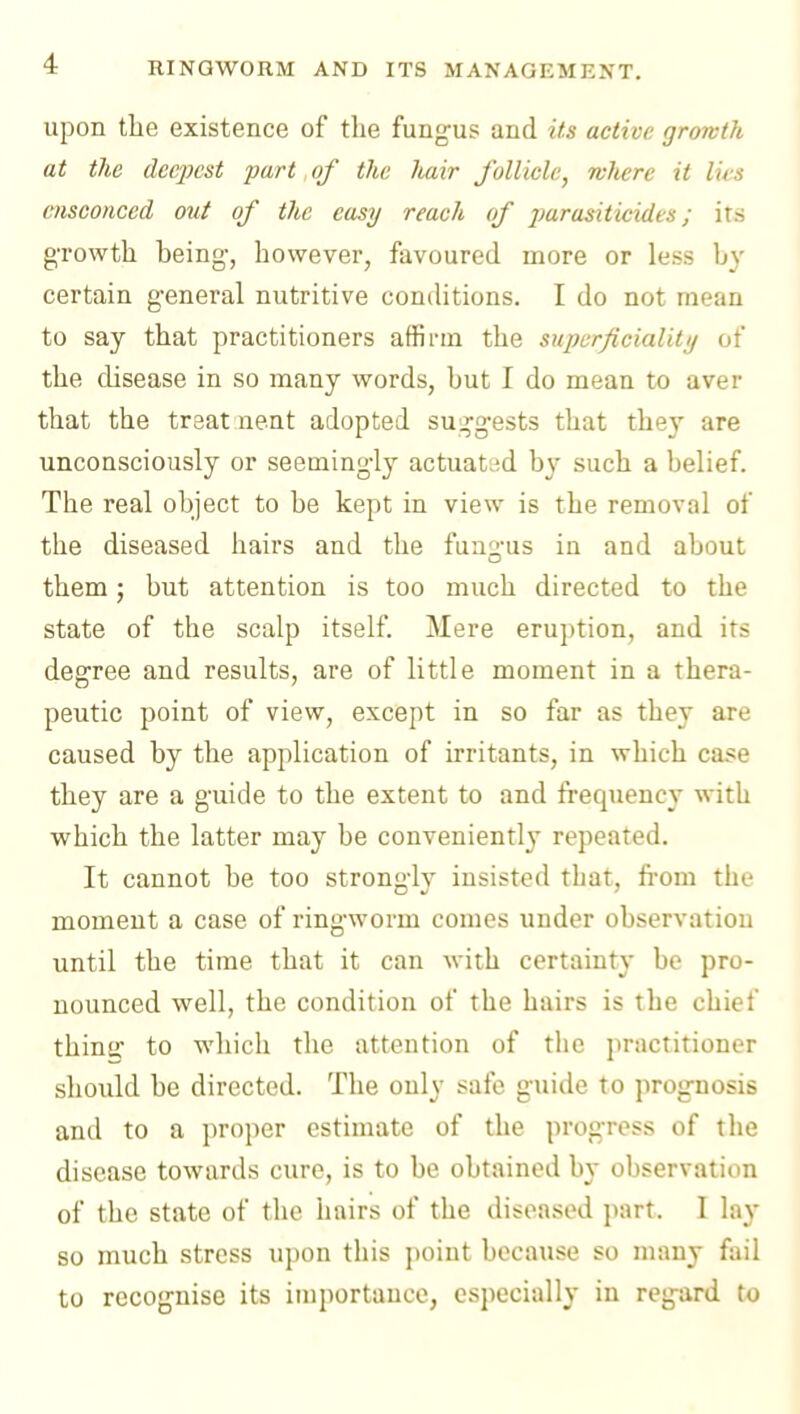 upon the existence of the fungus and its active growth at the deepest part of the hair follicle, wJiere it lies ensconced out of the easy reach of parasiticides; its growth being, however, favoured more or less by certain general nutritive conditions. I do not mean to say that practitioners affirm the snpcrficialitif of the disease in so many words, but I do mean to aver that the treat nent adopted sug'gests that they are unconsciously or seemingly actuated by such a belief. The real object to be kept in view is the removal of the diseased hairs and the fun^-us in and about them; but attention is too much directed to the state of the scalp itself Mere eruption, and its degree and results, are of little moment in a thera- peutic point of view, except in so far as the} are caused by the application of irritants, in which case they are a guide to the extent to and frequency with which the latter may be conveniently repeated. It cannot be too strongl}^ insisted that, from the moment a case of ringworm comes under observation until the time that it can with certainty be pro- nounced well, the condition of the hairs is the chief thine: to which the attention of the practitioner should be directed. The only safe guide to prognosis and to a proper estimate of the progress of the disease towards cure, is to be obtained by observation of the state of the hairs of the diseased part. I lay so much stress upon this point because so many fail to recognise its importance, especially in regard to