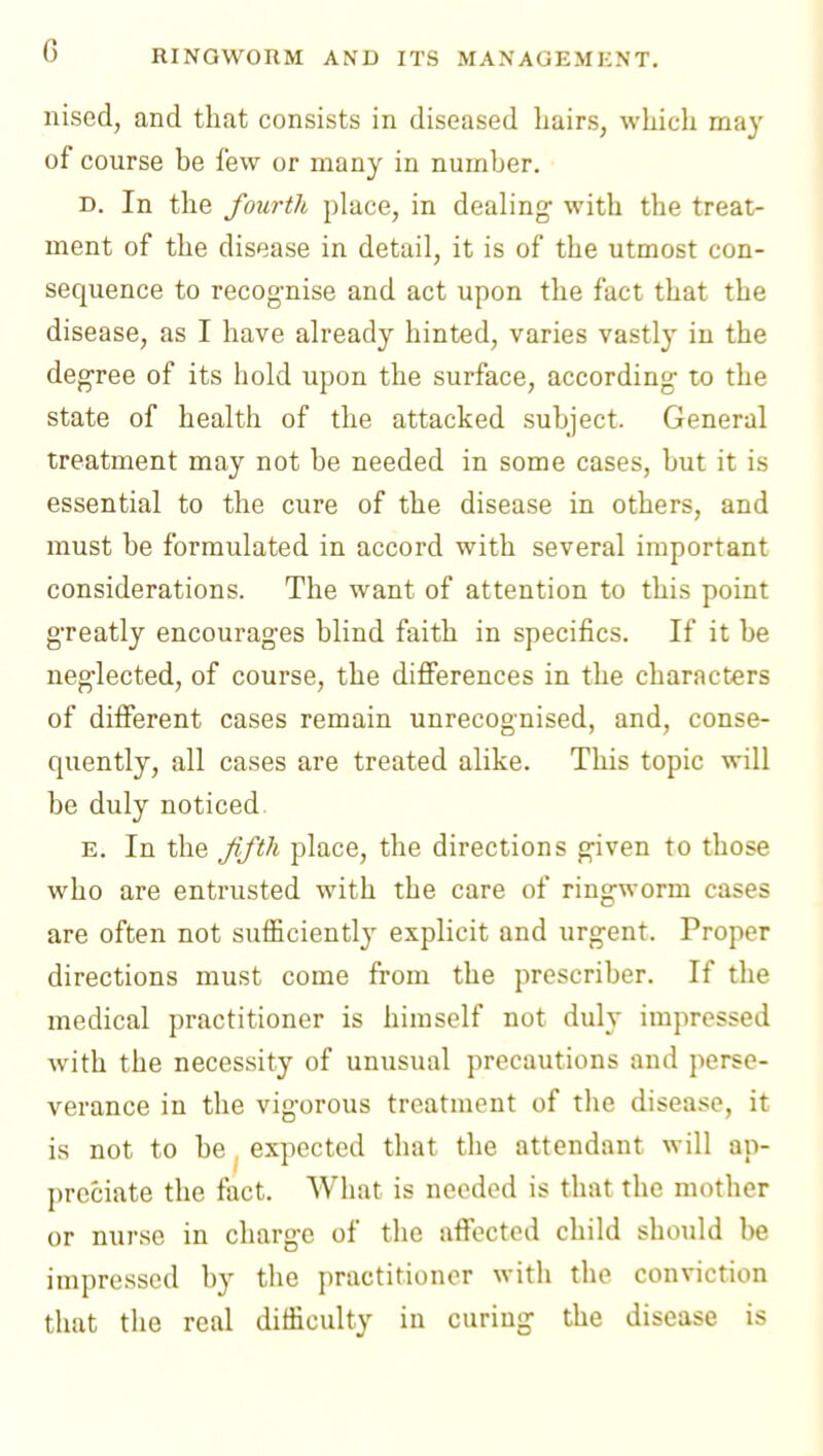G nised, and that consists in diseased liairs, which ma}' of course be few or many in number. D. In the fourth place, in dealing' with the treat- ment of the disease in detail, it is of the utmost con- sequence to recog-nise and act upon the fact that the disease, as I have already hinted, varies vastly in the deg'ree of its hold upon the surface, according to the state of health of the attacked subject. General treatment may not be needed in some cases, but it is essential to the cure of the disease in others, and must be formulated in accord with several important considerations. The want of attention to this point greatly encourages blind faith in specifics. If it be neglected, of course, the differences in the characters of different cases remain unrecognised, and, conse- quently, all cases are treated alike. This topic will be duly noticed. E. In the Jifth place, the directions given to those who are entrusted with the care of ringworm cases are often not suificiently explicit and urgent. Proper directions must come from the prescriber. If the medical practitioner is himself not duly impressed with the necessity of unusual precautions and perse- verance in the vigorous treatment of the disease, it is not to be, expected that the attendant will ap- preciate the fact. What is needed is that the mother or nurse in charge of the affected child should be impressed by the practitioner with the conviction that the real difficulty in curing the disease is