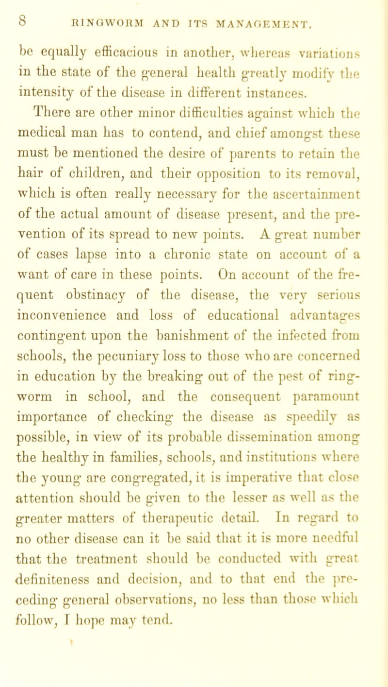 be equally efficacious in another, wliereas variations in the state of the general health g-reatly modify thr; intensity of the disease in different instances. There are other minor difficulties against which the medical man has to contend, and chief amongst these must be mentioned the desire of parents to retain the hair of children, and their opposition to its removal, which is often really necessary for the ascertainment of the actual amount of disease present, and the pre- vention of its spread to new points. A great number of cases lapse into a chronic state on account of a want of care in these points. On account of the fre- quent obstinacy of the disease, the ver}^ serious inconvenience and loss of educational advantages contingent upon the banishment of the infected from schools, the pecuniary loss to those who are concerned in education by the breaking out of the pest of ring- worm in school, and the consequent paramount importance of checking the disease as speedily as possible, in view of its probable dissemination among the healthy in families, schools, and institutions where the young are congregated, it is imperative that close attention should be given to the lesser as well as the greater matters of therapeutic detail. In regard to no other disease can it be said that it is more needfiil that the treatment should be conducted with great dcfiniteness and decision, and to that end the pre- ceding general observations, no less than tlio.^e which follow, r hope may tend.