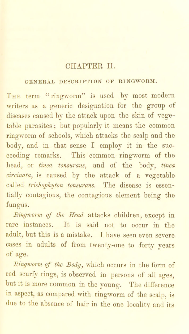 GENERAL DESCRIPTION OF RINGWORM. The term ringworm is used by most modern writers as a generic designation for the group of diseases caused by the attack upon the skin of vege- table parasites ; but popularly it means the common ringworm of schools, which attacks the scalp and the body, and in that sense I employ it in the suc- ceeding remarks. This common ringworm of the head, or tinea tonsurans, and of the body, tinea circinata, is caused by the attack of a vegetable called trichophyton tonsurans. The disease is essen- tially contagious, the contagious element being the fungus. Rirujmorvi oj the Head attacks children, except in rare instances. It is said not to occur in the adult, but this is a mistake. I have seen even severe cases in adults of from twenty-one to forty years of age. Ringwarm of the Body, which occurs in the form of red scurfy rings, is observed in persons of all ages, but it is more common in the young. The difterence in aspect, as compared with ringworm of the scalp, is due to the absence of hair in the one locality and its