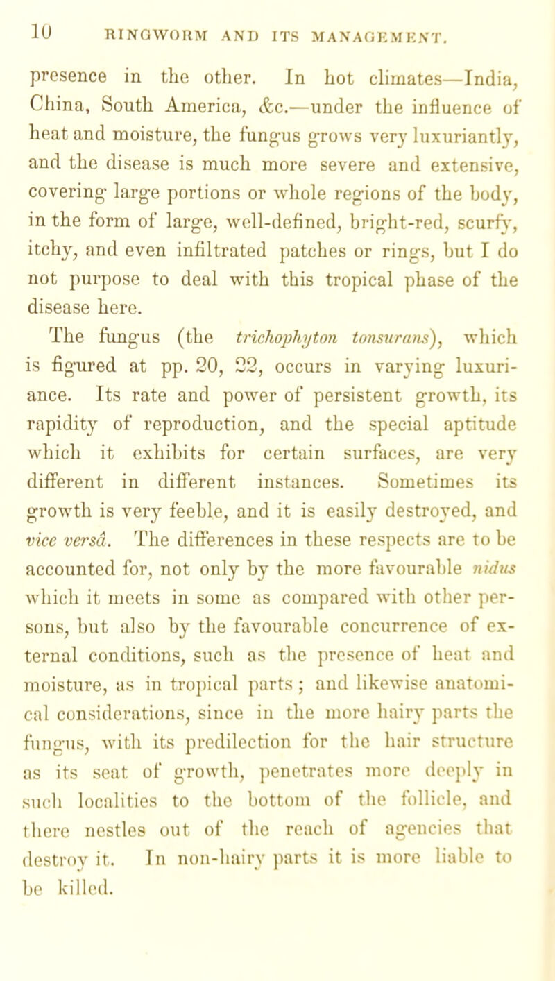 presence in the other. In hot climates—India, China, South America, &c.—under the influence of heat and moisture, the fung-us g-rows very luxuriantly, and the disease is much more severe and extensive, covering- large portions or whole regions of the bod}', in the form of large, well-defined, bright-red, scurfs', itchy, and even infiltrated patches or rings, but I do not purpose to deal with this tropical phase of the disease here. The fimgus (the trichophijton totisuratis), which is figured at pp. 20, 22, occurs in varying luxuri- ance. Its rate and power of persistent growth, its rapidity of reproduction, and the special aptitude which it exhibits for certain surfaces, are very different in different instances. Sometimes its growth is very feeble, and it is easily destroyed, and vice versa. The differences in these respects are to be accounted for, not only by the more favourable nidtis which it meets in some as compared with other per- sons, but also by the favourable concurrence of ex- ternal conditions, such as the presence of heat and moisture, as in tropical parts ; and likewise anattmii- cal considerations, since in the more hair\' parts the fungus, with its predilection for the hair structure as its seat of growth, penetrates more deejily in such localities to the bottom of the follicle, and lliere nestles out of the reach of agencies that destroy it. In non-hairy parts it is more liable to lie killed.