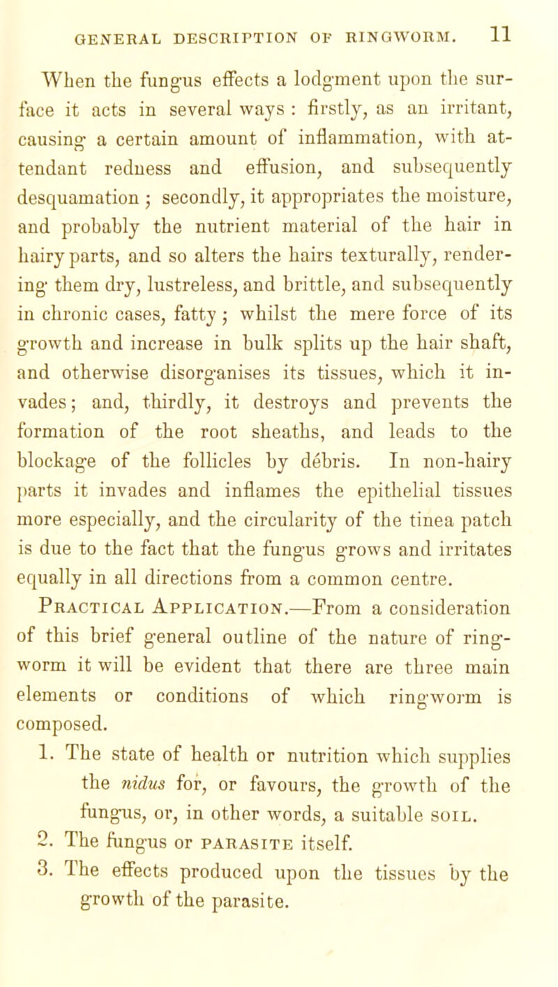 When the fungus effects a lodgment upon the sur- face it acts in several ways : firstly, as an irritant, causing a certain amount of inilammation, with at- tendant redness and effusion, and subsequently desquamation ; secondly, it appropriates the moisture, and probably the nutrient material of the hair in hairy parts, and so alters the hairs texturally, render- ing them dry, lustreless, and brittle, and subsequently in chronic cases, fatty; whilst the mere force of its growth and increase in bulk splits up the hair shaft, and otherwise disorganises its tissues, which it in- vades ; and, thirdly, it destroys and prevents the formation of the root sheaths, and leads to the blockage of the follicles by debris. In non-hairy parts it invades and inflames the epithelial tissues more especially, and the circularity of the tinea patch is due to the fact that the fungus grows and irritates equally in all directions from a common centre. Practical Application.—From a consideration of this brief general outline of the nature of ring- worm it will be evident that there are three main elements or conditions of which rins'worm is composed. 1. The state of health or nutrition which siqiplies the nidus for, or favours, the growth of the fungus, or, in other words, a suitable soil. 2. The fiingus or parasite itself 3. The effects produced upon the tissues by the growth of the parasite.