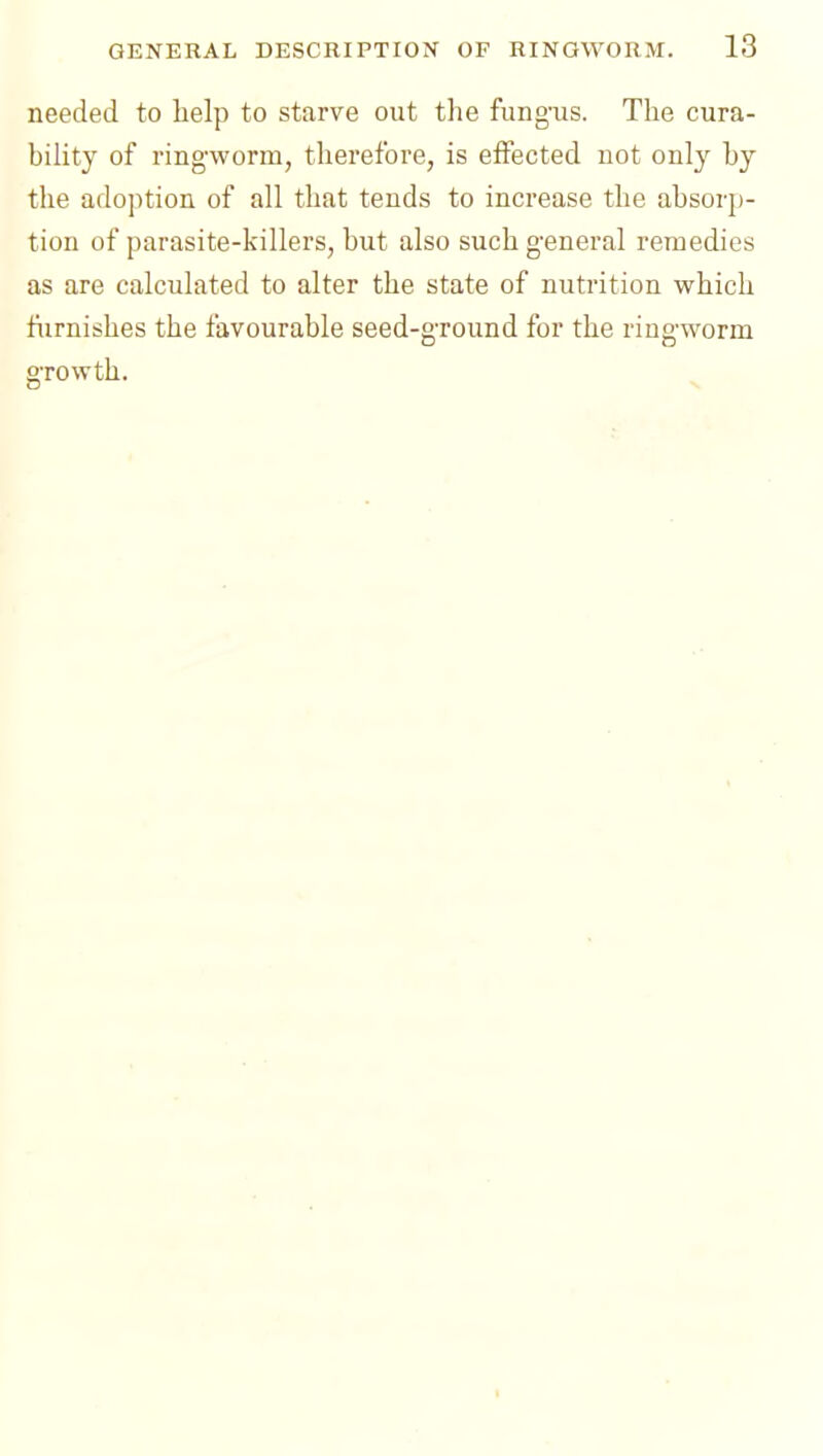 needed to help to starve out the fung'us. The cura- biUty of ringworm, therefore, is effected not only by the adoption of all that tends to increase the absorj)- tion of parasite-killers, but also such g'eneral remedies as are calculated to alter the state of nutrition which furnishes the favourable seed-gTOund for the ring-worm gTOWth. I