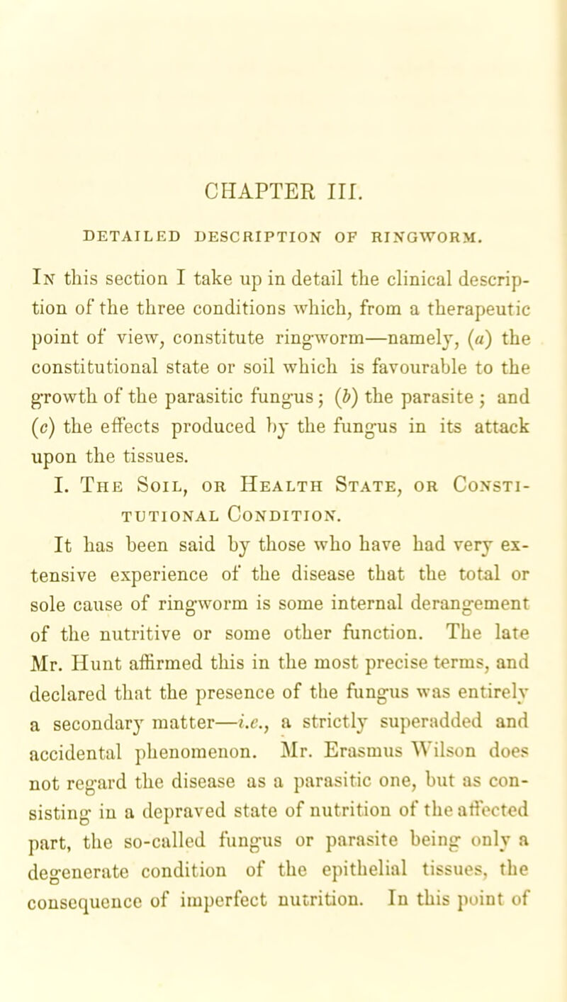 DETAILED DESCRIPTION OF RINGWORM. In this section I take up in detail the clinical descrip- tion of the three conditions which, from a therapeutic point of view, constitute ringworm—namely, (a) the constitutional state or soil which is favourable to the growth of the parasitic fungus; (b) the parasite ; and (c) the effects produced by the fungus in its attack upon the tissues. I. The Soil, or Health State, or Consti- tutional Condition. It has been said by those who have had very ex- tensive experience of the disease that the total or sole cause of ringworm is some internal derangement of the nutritive or some other function. The late Mr. Hunt affirmed this in the most precise terms, and declared that the presence of the fungus was entirely a secondary matter—i.e., a strictly superadded and accidental phenomenon. Mr. Erasmus Wilson does not regard the disease as a parasitic one, but as con- sisting in a depraved state of nutrition of the affected part, the so-called fungus or parasite being only a degenerate condition of the epithelial tissues, the consequence of imperfect nutrition. In this point of