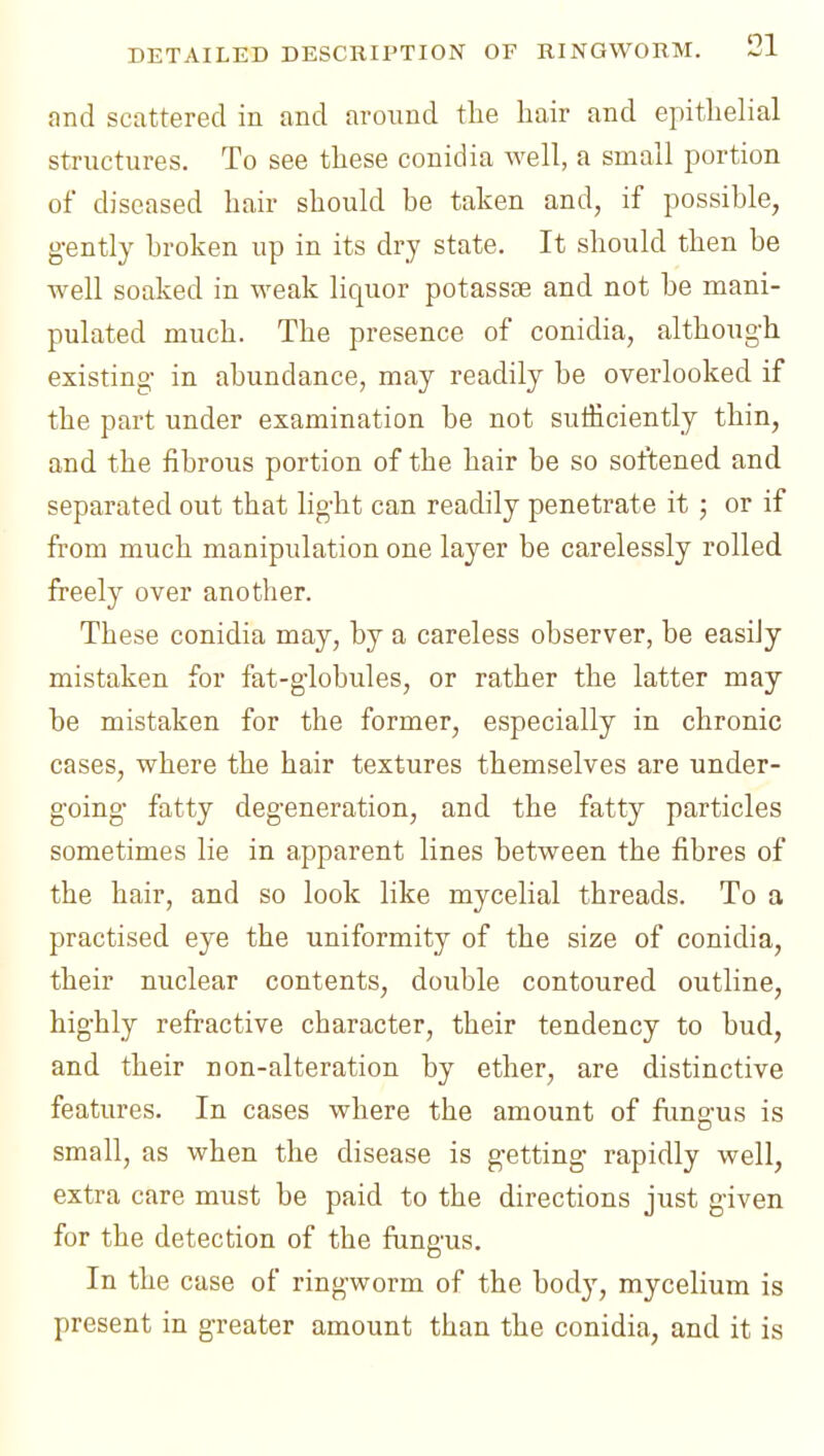 and scattered in and around the hair and epithelial structures. To see these conidia well, a small portion of diseased hair should be taken and, if possible, g-ently broken up in its dry state. It should then be well soaked in weak liquor potassae and not be mani- pulated much. The presence of conidia, although existing- in abundance, may readily be overlooked if the part under examination be not suiEciently thin, and the fibrous portion of the hair be so softened and separated out that light can readily penetrate it ; or if from much manipulation one layer be carelessly rolled freely over another. These conidia may, by a careless observer, be easily mistaken for fat-globules, or rather the latter may be mistaken for the former, especially in chronic cases, where the hair textures themselves are under- going- fatty degeneration, and the fatty particles sometimes lie in apparent lines between the fibres of the hair, and so look like mycelial threads. To a practised eye the uniformity of the size of conidia, their nuclear contents, double contoured outline, highly refractive character, their tendency to bud, and their non-alteration by ether, are distinctive features. In cases where the amount of fungus is small, as when the disease is getting rapidly well, extra care must be paid to the directions just given for the detection of the fungus. In the case of ringworm of the body, mycelium is present in greater amount than the conidia, and it is