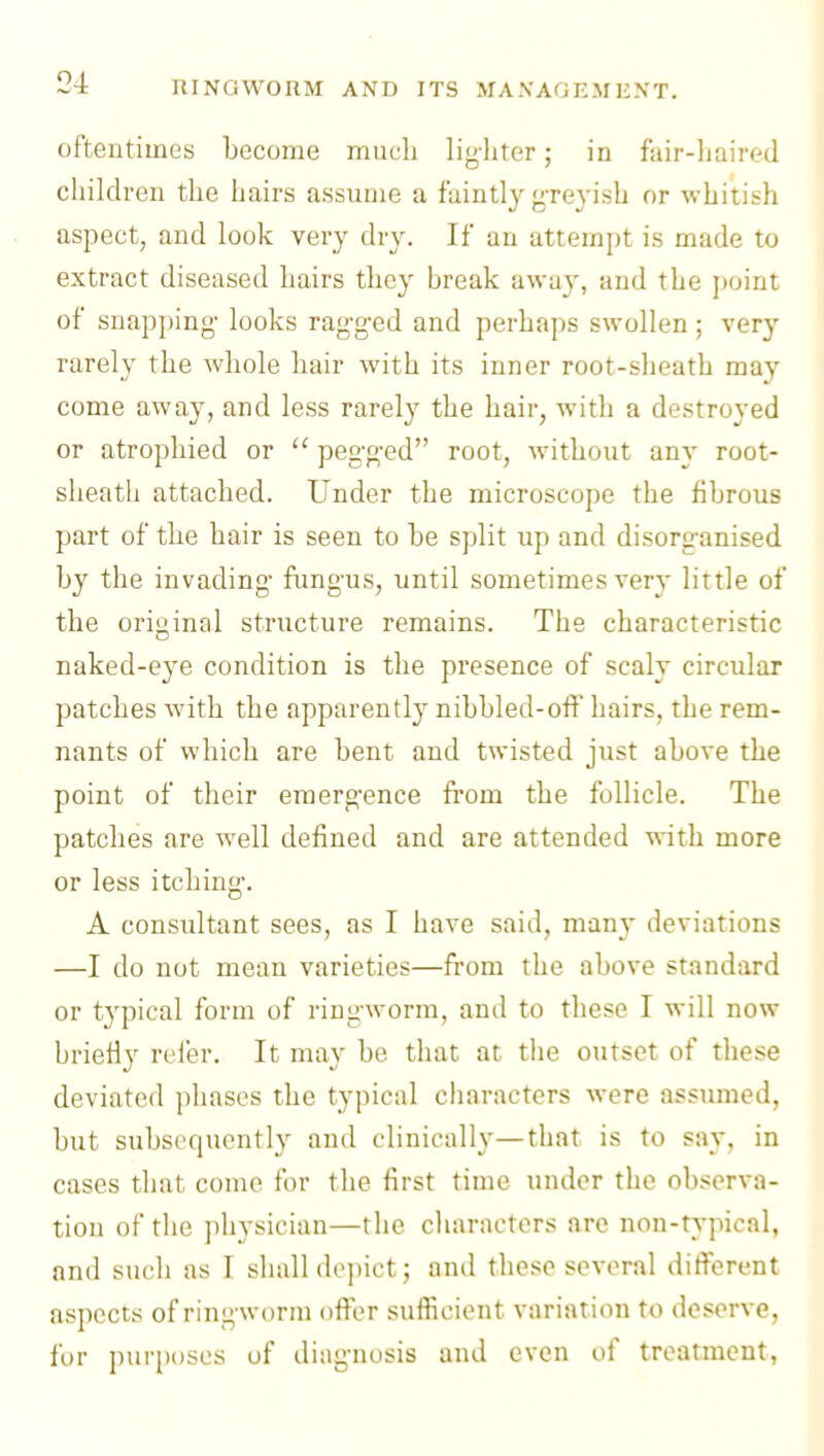 oftentimes become much ligliter; in fair-liairr^d children the hairs assume a faintly yTeyish or whitish aspect, and look very dry. If an attempt is made to extract diseased hairs they break away, and the point of snapping- looks rag-g-ed and perhaps swollen; very rarely the whole hair with its inner root-sheath may come away, and less rarely the hair, with a destroyed or atrophied or  pegged root, without any root- sheatli attached. Under the microscope the fibrous part of the hair is seen to be split up and disorganised by the invading fungus, until sometimes very little of the original structure remains. The characteristic naked-eye condition is the presence of scaly circular patches with the apparently nibbled-off hairs, the rem- nants of which are bent and twisted just above the point of their emerg-ence from the follicle. The patches are well defined and are attended vcith more or less itching'. A consultant sees, as I have said, many deviations —I do not mean varieties—from the above standard or t3'pical form of ringworm, and to these I will now briefly refer. It may be that at the outset of these deviated phases the typical characters were assumed, but subsequently and clinically—that is to say, in cases that come for the first time under the observa- tion of the physician—the characters are non-typical, and such as I shall depict; and these several different aspects of ringworm offer sufficient variation to deserve, for purposes of diag-nosis and even of treatment,