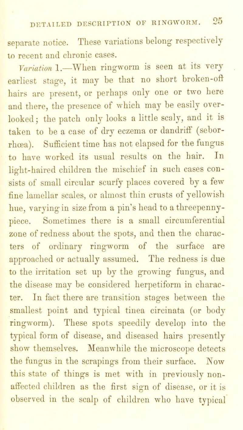 separate notice. These variations belong- respectively 10 recent and chronic cases. Variation 1.—When ring-worm is seen at its very- earliest stage, it may be that no short broken-oft hairs are present, or perhaps only one or two here and there, the presence of w-hich may be easily over- looked ; the patch only looks a little scaly, and it is taken to be a case of dry eczema or dandriif (sebor- rhcea). Sufficient time has not elapsed for the fungus to have worked its usual results on the hair. In light-haired children the mischief in such cases con- sists of small circular scurfy places covered by a few fine lamellar scales, or almost thin crusts of yellowish hue, varying in size from a pin's head to a threepenny- piece. Sometimes there is a small circumferential zone of redness about the spots, and then the charac- ters of ordinary ring-worm of the surface are approached or actually assumed. The redness is due to the irritation set up by the growing- fungus, and the disease may be considered herpetiform in charac- ter. In fact there are transition stages between the smallest point and typical tinea circinata (or body ringworm). These spots speedily develop into the typical form of disease, and diseased hairs presently show themselves. Meanwhile the microscope detects the fimgus in the scrapings from their surface. Now this state of things is met with in previously non- afFected children as the first sign of disease, or it is observed in the scalp of children who have typical