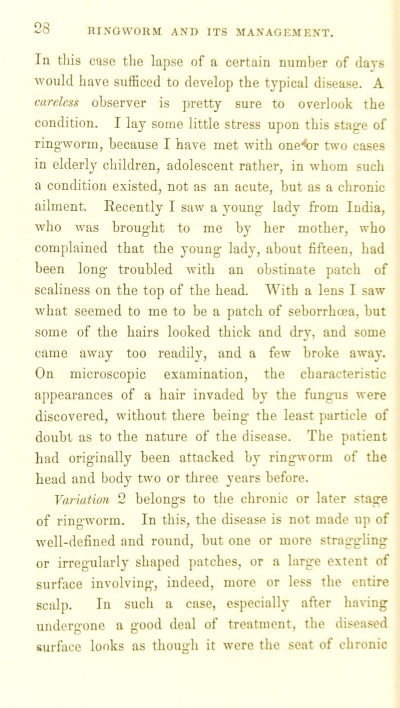 In this case tlie lapse of a certain number of days would have sufficed to develop the typical disease. A careless observer is pretty sure to overlook the condition. I lay some little stress upon this stag-e of ringworm, because I have met with one^r two cases in elderly children, adolescent rather, in whom such a condition existed, not as an acute, but as a chronic ailment. Recently I saw a young- lady from India, who was brought to me by her mother, who complained that the young lady, about fifteen, had been long troubled with an obstinate patch of scaliness on the top of the head. With a lens I saw what seemed to me to be a patch of seborrhoea, but some of the hairs looked thick and dry, and some came away too readdy, and a few broke away. On microscopic examination, the characteristic appearances of a hair invaded by the fungus were discovered, without there being- the least particle of doubt as to the nature of the disease. The patient had originally been attacked by ringworm of the head and body two or three j^ears before. Variation 2 belongs to the chronic or later stas;« of ringworm. In this, the disease is not made up of well-defined and round, but one or more straggling- or irregularly shaped patches, or a larg-e extent of surface involving-, indeed, more or less the entire scalp. In such a case, especially after having undergone a good deal of treatment, the diseased surfiicc looks as though it were the seat of chronic