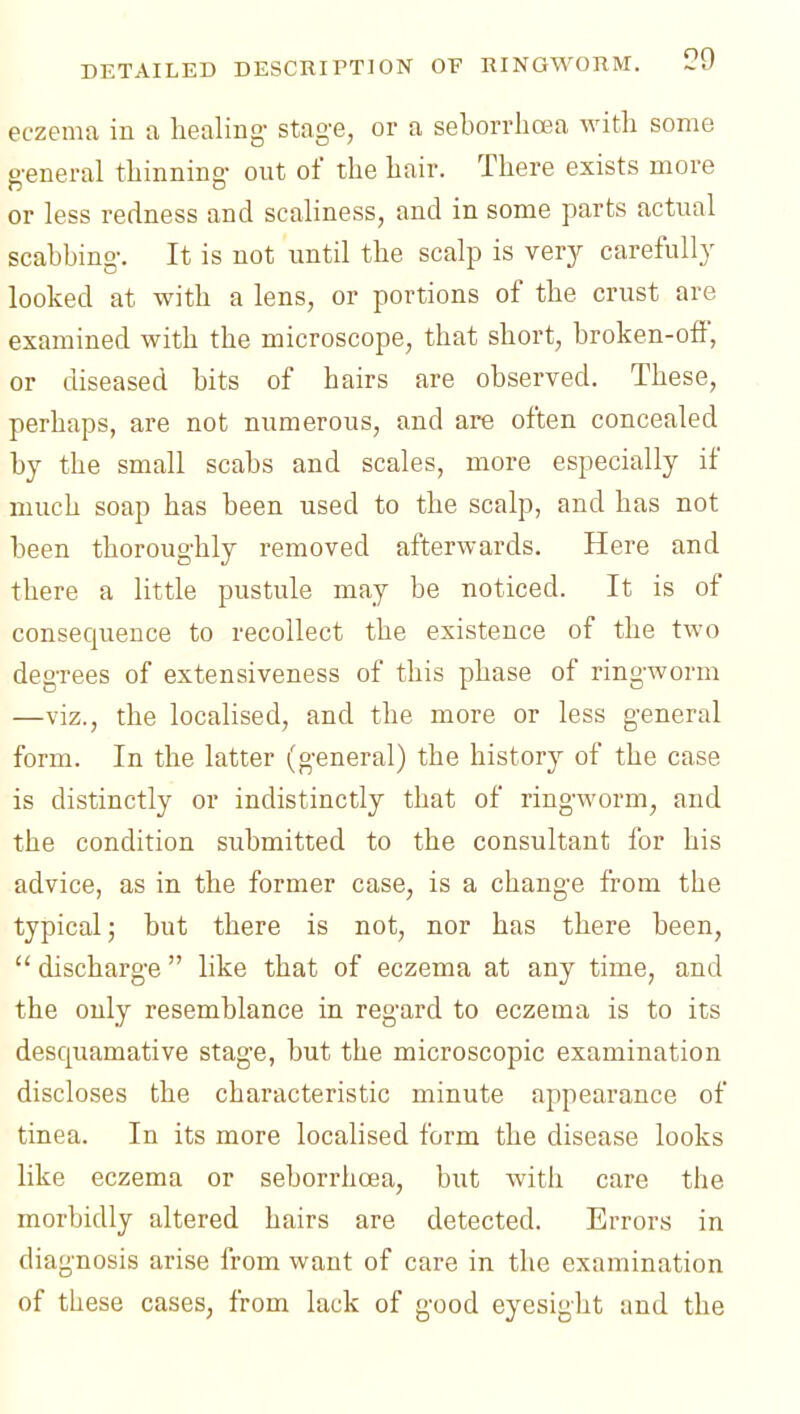 eczema in a healing- stag-e, or a seborrlicea with some g'eneral thinning- out of the hair. There exists more or less redness and scahness, and in some parts actual scabbing. It is not until the scalp is very carefully looked at with a lens, or portions of the crust are examined with the microscope, that short, broken-ofF, or diseased bits of hairs are observed. These, perhaps, are not numerous, and are often concealed by the small scabs and scales, more especially if much soap has been used to the scalp, and has not been thoroughly removed afterwards. Here and there a little pustule may be noticed. It is of consequence to recollect the existence of the two degrees of extensiveness of this phase of ringworm —viz., the localised, and the more or less general form. In the latter (general) the history of the case is distinctly or indistinctly that of ring-worm, and the condition submitted to the consultant for his advice, as in the former case, is a change from the typical; but there is not, nor has there been,  discharge  like that of eczema at any time, and the only resemblance in regard to eczema is to its desquamative stage, but the microscopic examination discloses the characteristic minute appearance of tinea. In its more localised form the disease looks like eczema or seborrhcea, but with care the morbidly altered hairs are detected. Errors in diagnosis arise from want of care in the examination of these cases, from lack of good eyesight and the