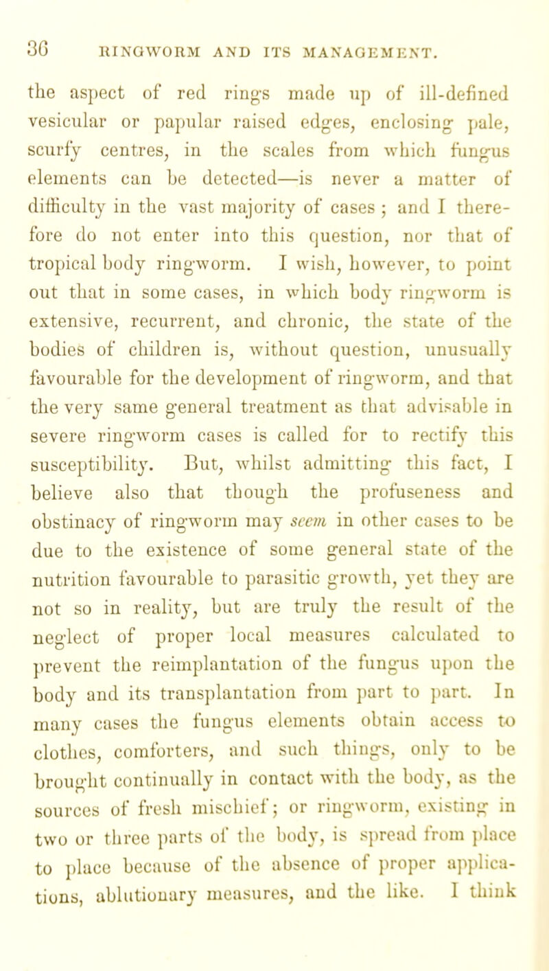 30 the aspect of red rings made up of ill-defined vesicular or papular raised edges, enclosing pale, scurfy centres, in the scales from which fungus elements can be detected—is never a matter of difficulty in the vast majority of cases ; and I there- fore do not enter into this question, nor that of tropical body ringworm. I wish, however, to point out that in some cases, in v^hich body ringworm is extensive, recurrent, and chronic, the state of the bodies of children is, without question, unusually favourable for the development of ringworm, and that the very same general treatment as that advisable in severe ringworm cases is called for to rectify this susceptibility. But, whilst admitting this fact, I believe also that though the profuseness and obstinacy of ringworm may seem in other cases to be due to the existence of some general state of the nutrition favourable to parasitic growth, yet they are not so in reality, but are truly the result of the neglect of proper local measures calculated to prevent the reimplantation of the fungus upon the body and its transplantation from part to part. In many cases the fungus elements obtain access to clothes, comforters, and such things, only to be brought continually in contact with the body, as the sources of fresh mischief; or ringworm, existing in two or three parts of tlie body, is .spread from ])lace to place because of the absence of proper applica- tions, ablutionary measures, and the like. I think