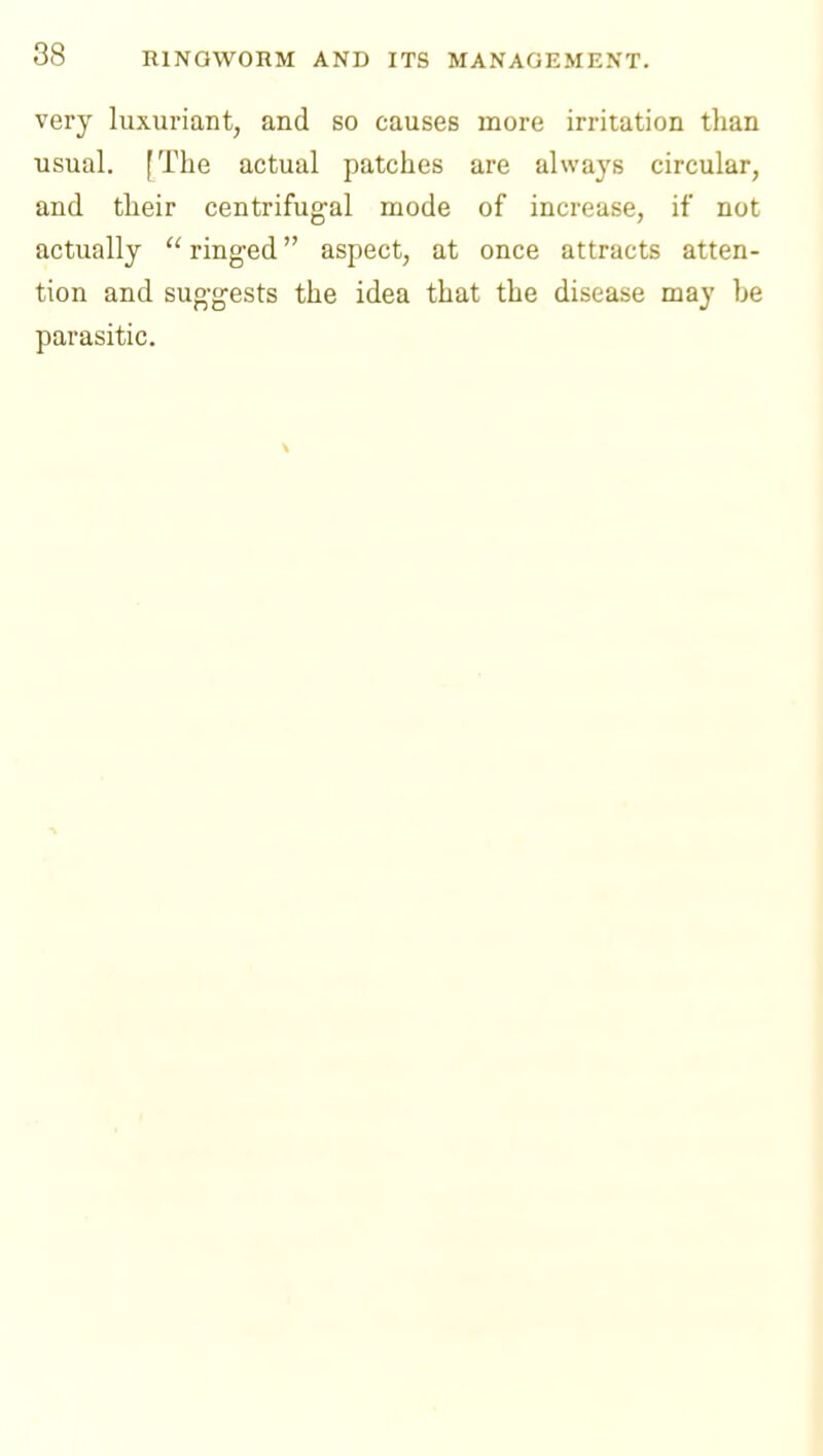 very luxuriant, and so causes more irritation tlian usual. [The actual patches are always circular, and their centrifugal mode of increase, if not actually  ringed aspect, at once attracts atten- tion and suggests the idea that the disease ma}' be parasitic.