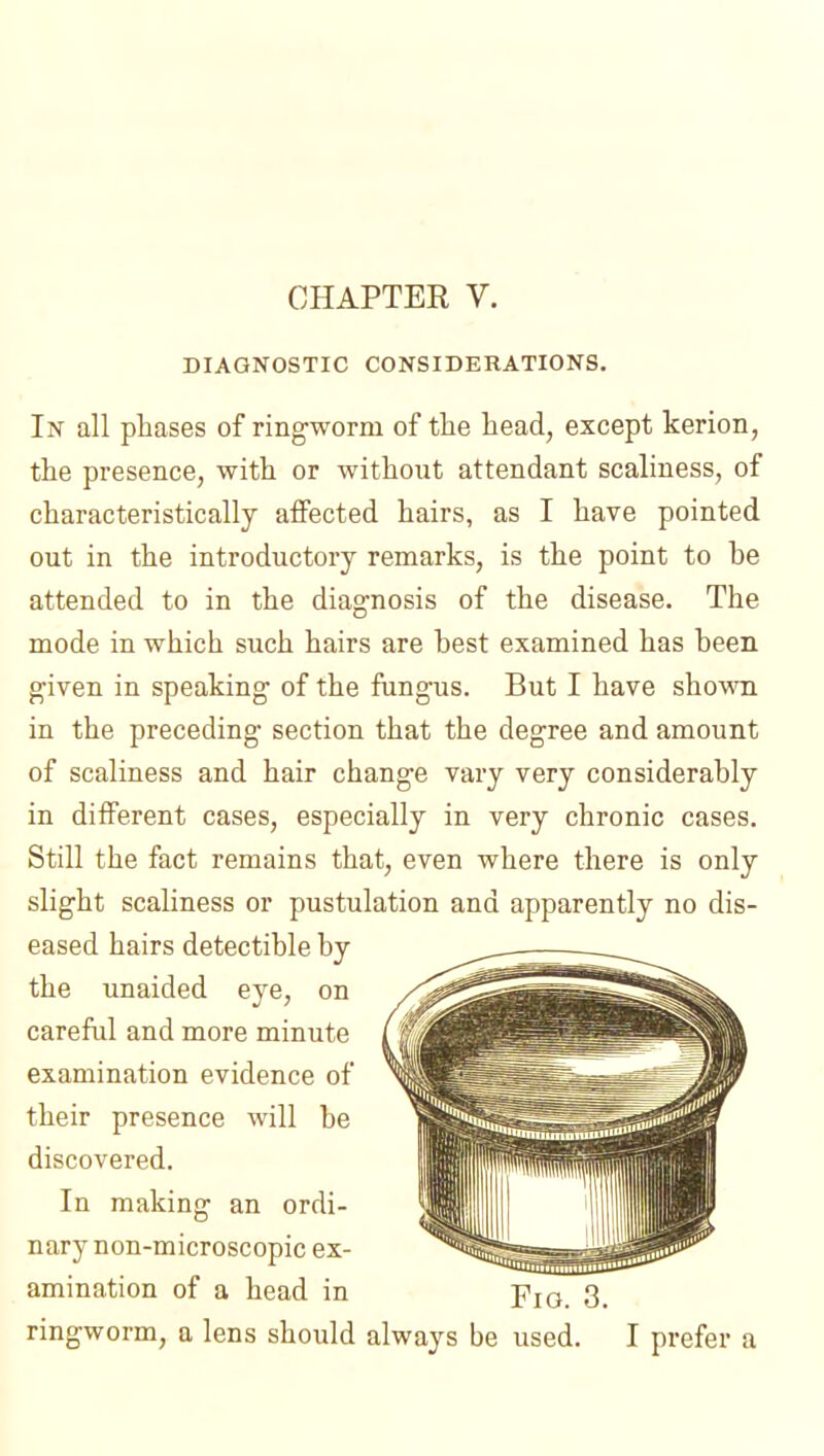 DIAGNOSTIC CONSIDERATIONS. In all phases of ringworm of the head, except kerion, the presence, with or without attendant scaliness, of characteristically affected hairs, as I have pointed out in the introductory remarks, is the point to be attended to in the diagnosis of the disease. The mode in which such hairs are best examined has been given in speaking of the fungus. But I have shown in the preceding section that the degree and amount of scaliness and hair change vary very considerably in different cases, especially in very chronic cases. Still the fact remains that, even where there is only slight scaliness or pustulation and apparently no dis- eased hairs detectible by the unaided eye, on careful and more minute examination evidence of their presence will be discovered. In making an ordi- nary non-microscopic ex- amination of a head in Pio 3, ringworm, a lens should always be used. I prefer a
