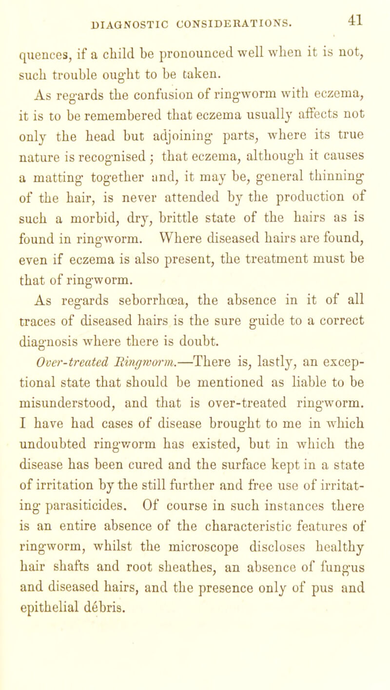 BIAGNOSTIC CONSIDERATIONS. quences, if a child be pronounced well when it is not, such trouble ought to be taken. As reg-ards the confusion of ringworm with eczema, it is to be remembered that eczema usually affects not only the head but adjoining parts, where its true nature is recognised ; that eczema, although it causes a matting together and, it may be, general thinning of the hair, is never attended by the production of such a morbid, dry, brittle state of the hairs as is found in ringworm. Where diseased hairs are found, even if eczema is also present, the treatment must be that of ringworm. As regards seborrhoea, the absence in it of all traces of diseased hairs is the sure guide to a correct diagnosis whei-e there is doubt. Over-treated Ringwm-ni.—There is, lastly, an excep- tional state that should be mentioned as liable to be misunderstood, and that is over-treated ringworm. I have had cases of disease brought to me in which undoubted ringworm has existed, but in which the disease has been cured and the surface kept in a state of irritation by the still further and free use of irritat- ing parasiticides. Of course in such instances there is an entire absence of the characteristic features of ringworm, whilst the microscope discloses healthy hair shafts and root sheathes, an absence of fungus and diseased hairs, and the presence only of pus and epithelial debris.